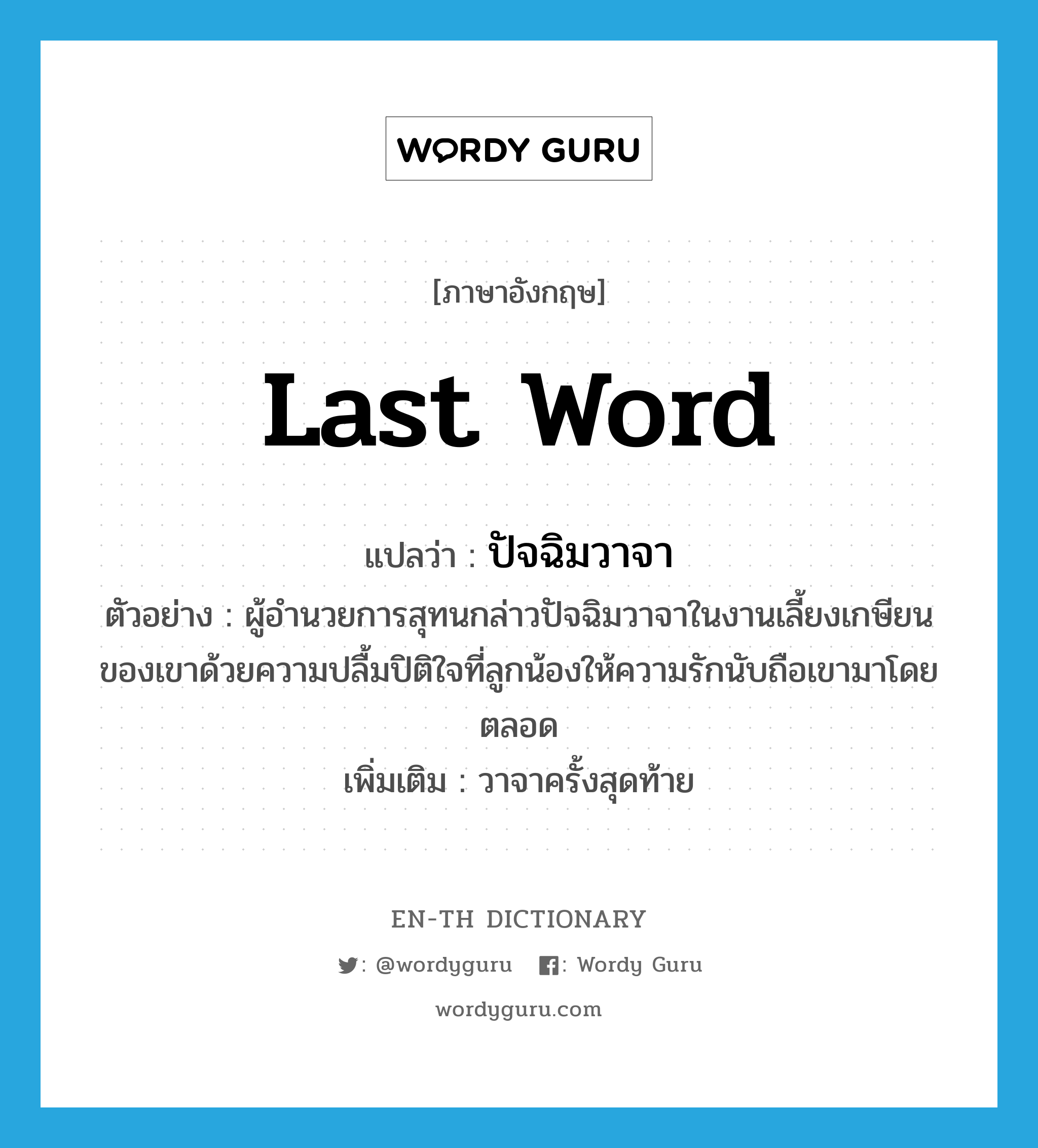 last word แปลว่า?, คำศัพท์ภาษาอังกฤษ last word แปลว่า ปัจฉิมวาจา ประเภท N ตัวอย่าง ผู้อำนวยการสุทนกล่าวปัจฉิมวาจาในงานเลี้ยงเกษียนของเขาด้วยความปลื้มปิติใจที่ลูกน้องให้ความรักนับถือเขามาโดยตลอด เพิ่มเติม วาจาครั้งสุดท้าย หมวด N