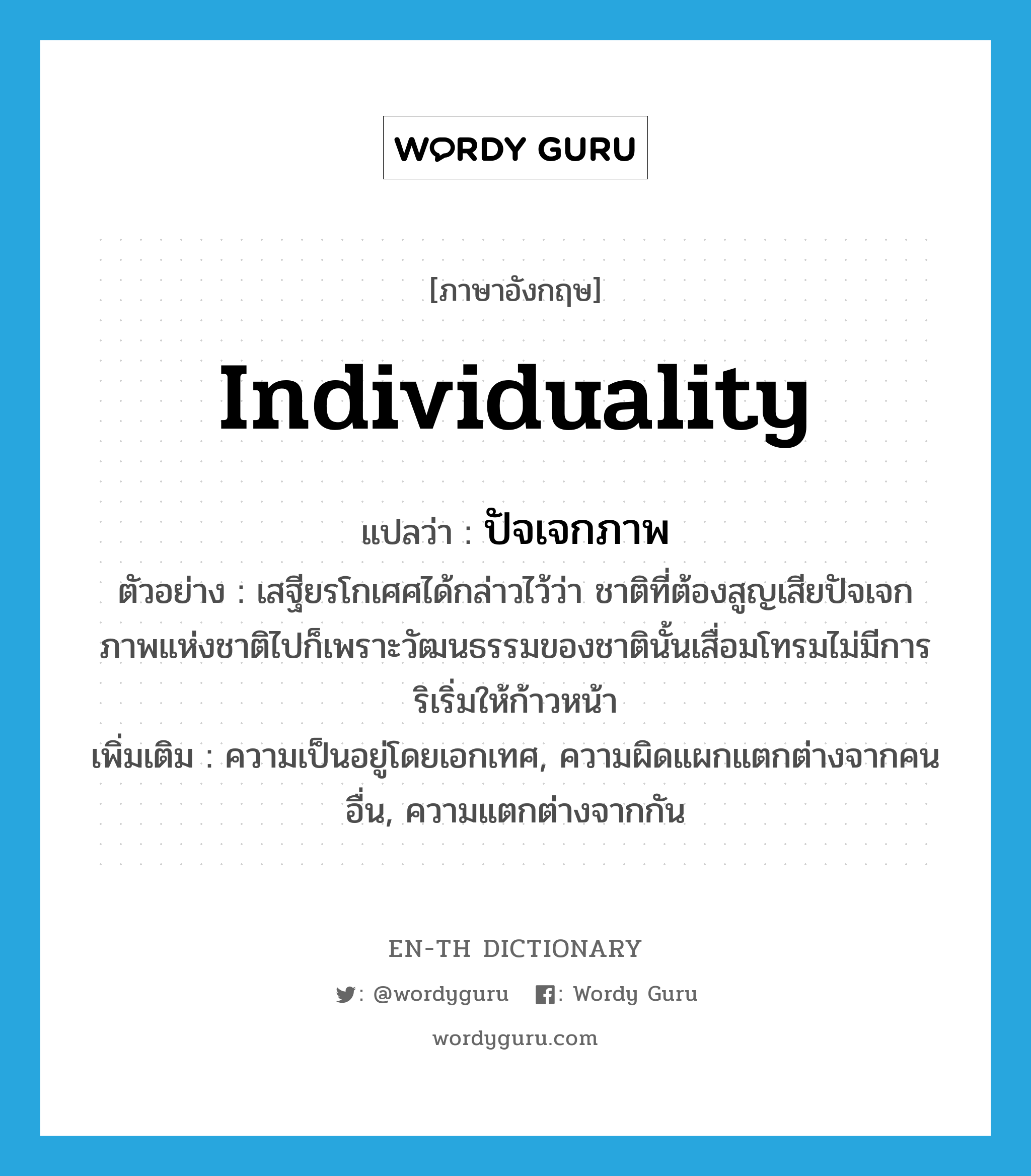 individuality แปลว่า?, คำศัพท์ภาษาอังกฤษ individuality แปลว่า ปัจเจกภาพ ประเภท N ตัวอย่าง เสฐียรโกเศศได้กล่าวไว้ว่า ชาติที่ต้องสูญเสียปัจเจกภาพแห่งชาติไปก็เพราะวัฒนธรรมของชาตินั้นเสื่อมโทรมไม่มีการริเริ่มให้ก้าวหน้า เพิ่มเติม ความเป็นอยู่โดยเอกเทศ, ความผิดแผกแตกต่างจากคนอื่น, ความแตกต่างจากกัน หมวด N