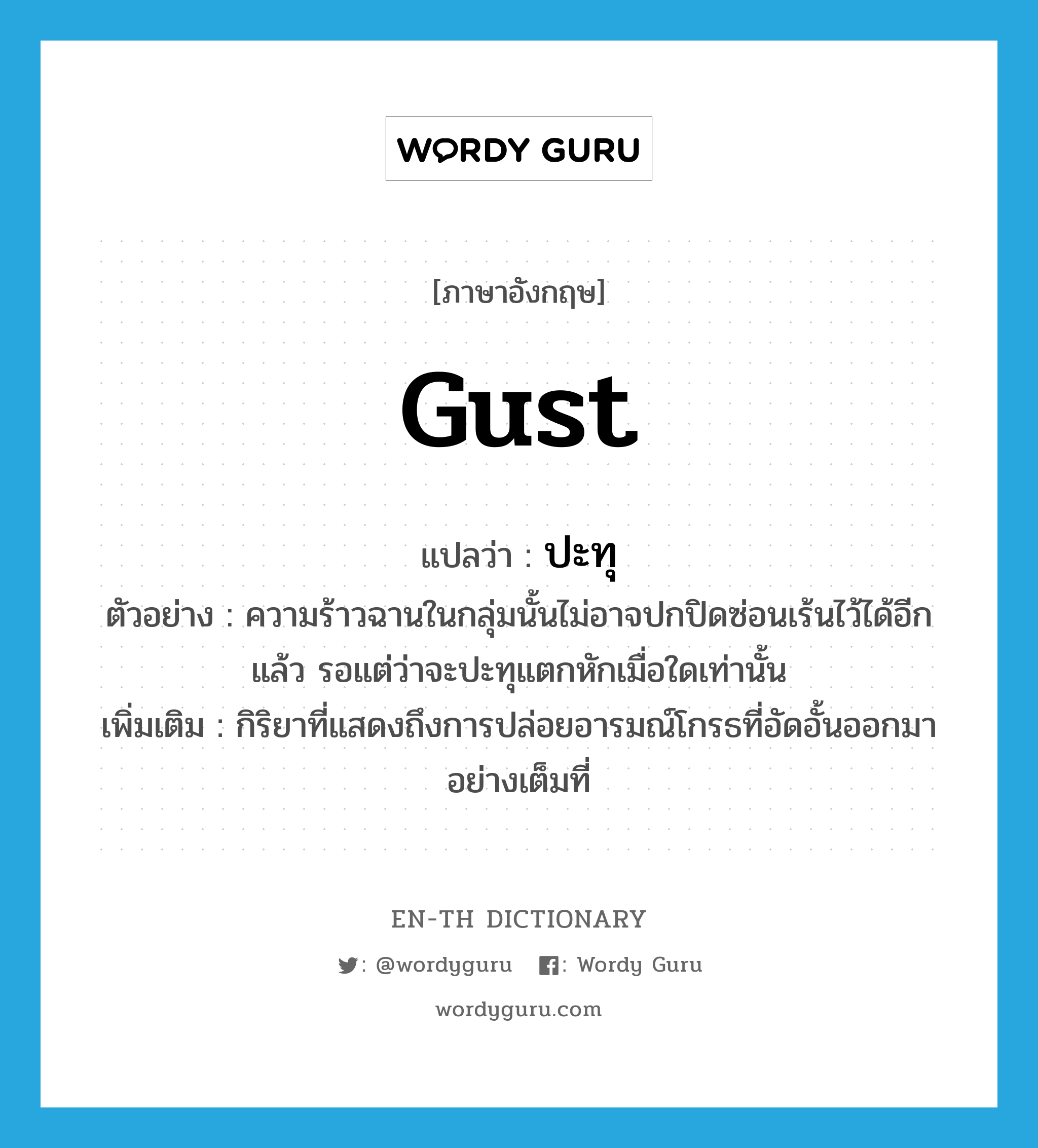 gust แปลว่า?, คำศัพท์ภาษาอังกฤษ gust แปลว่า ปะทุ ประเภท V ตัวอย่าง ความร้าวฉานในกลุ่มนั้นไม่อาจปกปิดซ่อนเร้นไว้ได้อีกแล้ว รอแต่ว่าจะปะทุแตกหักเมื่อใดเท่านั้น เพิ่มเติม กิริยาที่แสดงถึงการปล่อยอารมณ์โกรธที่อัดอั้นออกมาอย่างเต็มที่ หมวด V