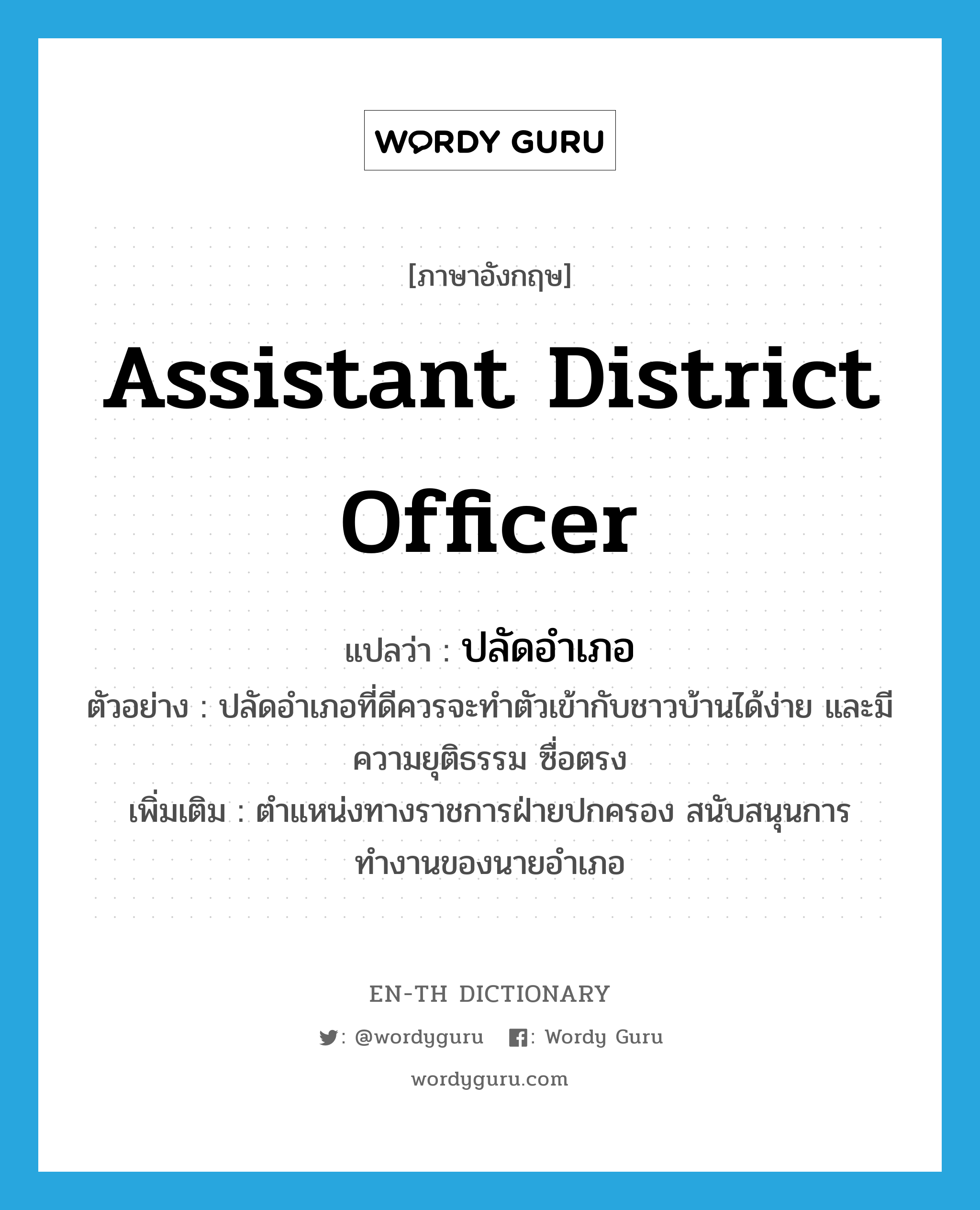 assistant district officer แปลว่า?, คำศัพท์ภาษาอังกฤษ assistant district officer แปลว่า ปลัดอำเภอ ประเภท N ตัวอย่าง ปลัดอำเภอที่ดีควรจะทำตัวเข้ากับชาวบ้านได้ง่าย และมีความยุติธรรม ซื่อตรง เพิ่มเติม ตำแหน่งทางราชการฝ่ายปกครอง สนับสนุนการทำงานของนายอำเภอ หมวด N