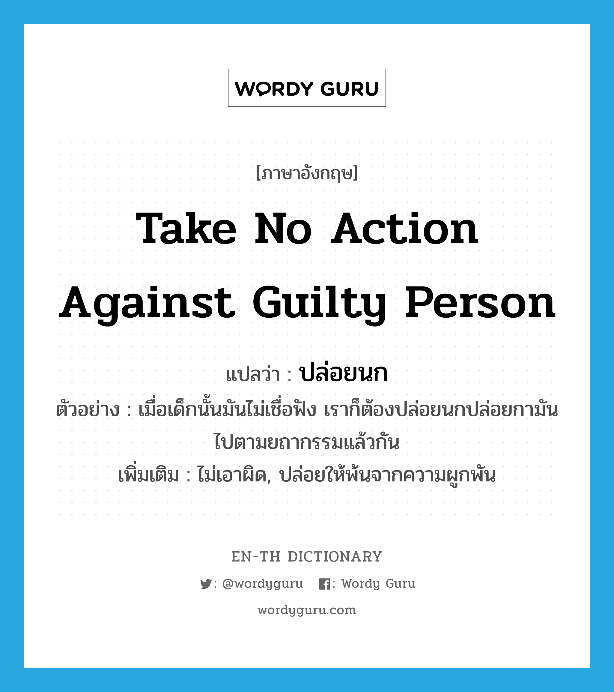 take no action against guilty person แปลว่า?, คำศัพท์ภาษาอังกฤษ take no action against guilty person แปลว่า ปล่อยนก ประเภท V ตัวอย่าง เมื่อเด็กนั้นมันไม่เชื่อฟัง เราก็ต้องปล่อยนกปล่อยกามันไปตามยถากรรมแล้วกัน เพิ่มเติม ไม่เอาผิด, ปล่อยให้พ้นจากความผูกพัน หมวด V