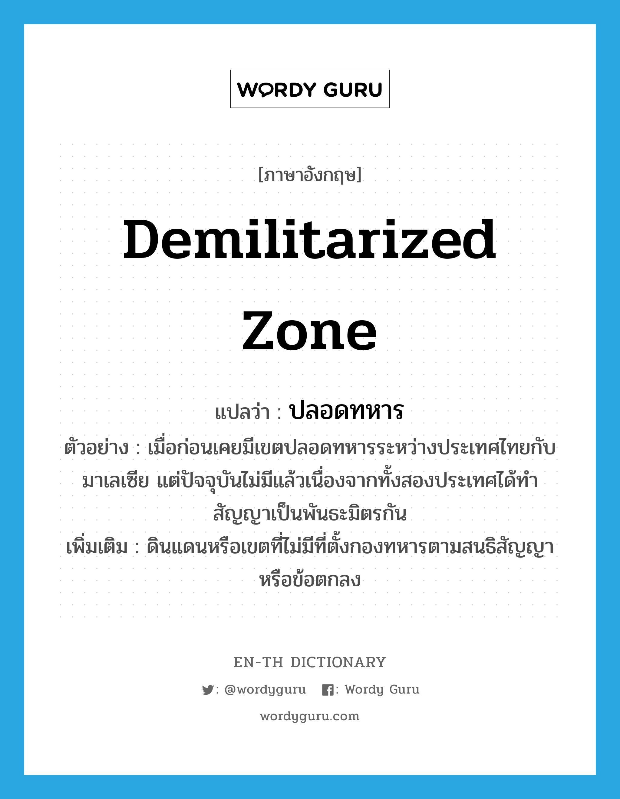 demilitarized zone แปลว่า?, คำศัพท์ภาษาอังกฤษ demilitarized zone แปลว่า ปลอดทหาร ประเภท N ตัวอย่าง เมื่อก่อนเคยมีเขตปลอดทหารระหว่างประเทศไทยกับมาเลเซีย แต่ปัจจุบันไม่มีแล้วเนื่องจากทั้งสองประเทศได้ทำสัญญาเป็นพันธะมิตรกัน เพิ่มเติม ดินแดนหรือเขตที่ไม่มีที่ตั้งกองทหารตามสนธิสัญญาหรือข้อตกลง หมวด N