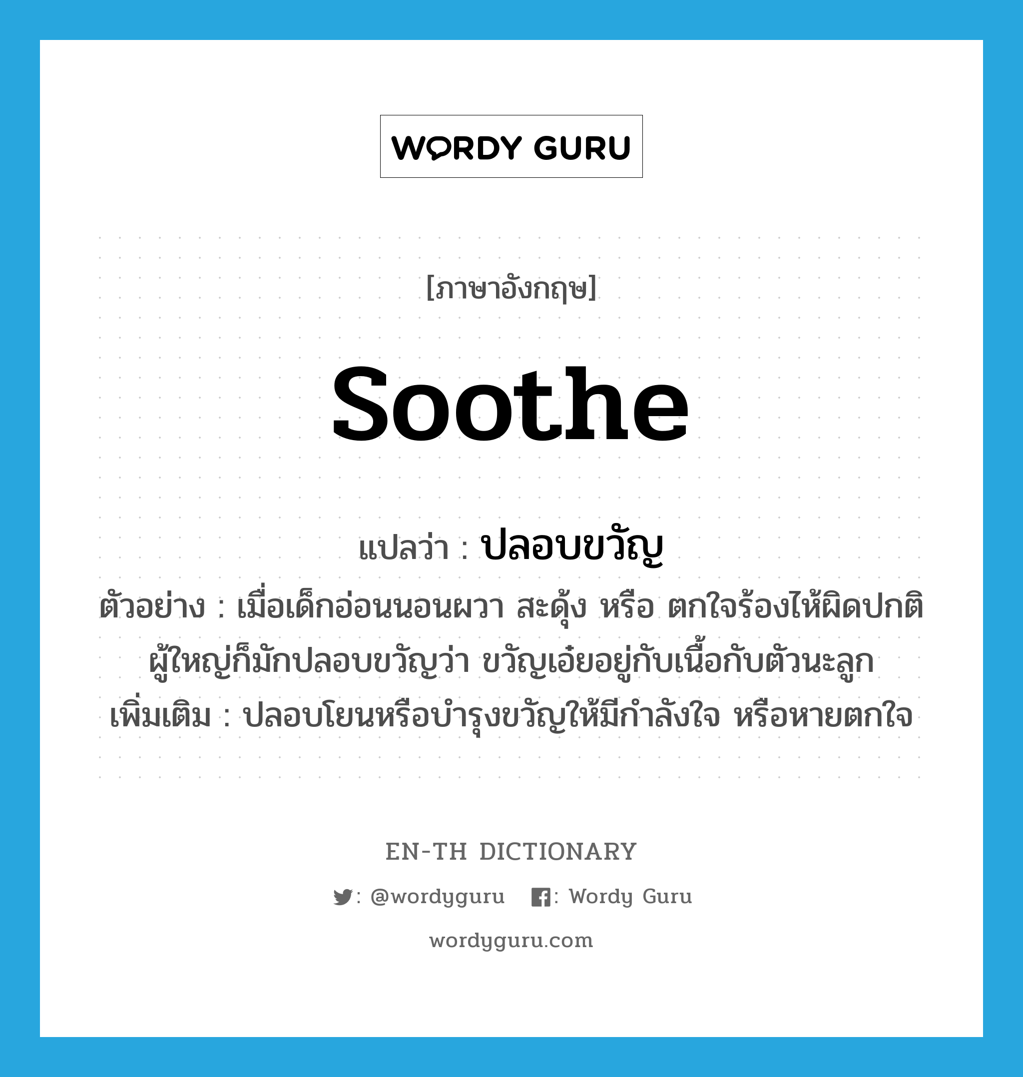 soothe แปลว่า?, คำศัพท์ภาษาอังกฤษ soothe แปลว่า ปลอบขวัญ ประเภท V ตัวอย่าง เมื่อเด็กอ่อนนอนผวา สะดุ้ง หรือ ตกใจร้องไห้ผิดปกติ ผู้ใหญ่ก็มักปลอบขวัญว่า ขวัญเอ๋ยอยู่กับเนื้อกับตัวนะลูก เพิ่มเติม ปลอบโยนหรือบำรุงขวัญให้มีกำลังใจ หรือหายตกใจ หมวด V