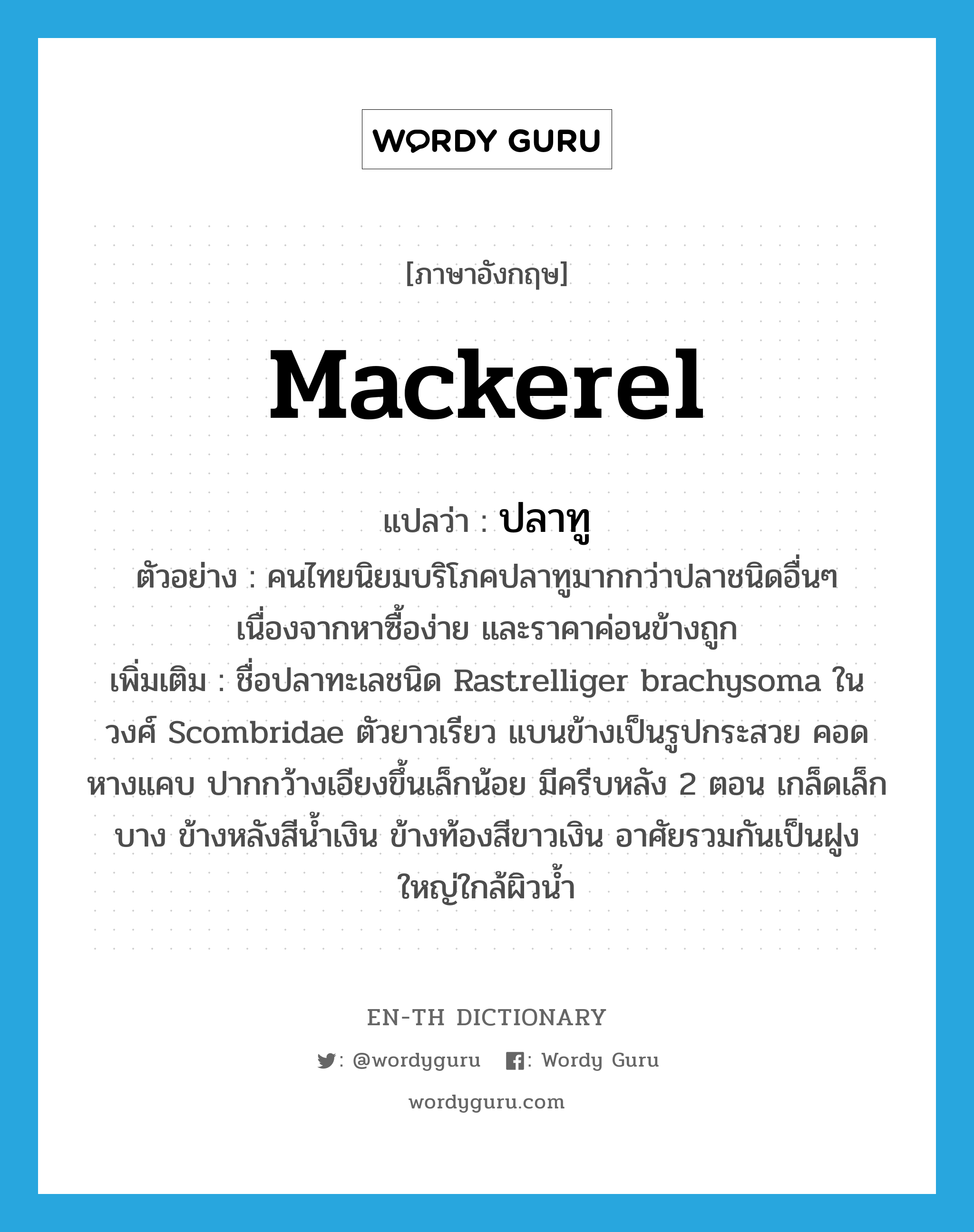 mackerel แปลว่า?, คำศัพท์ภาษาอังกฤษ mackerel แปลว่า ปลาทู ประเภท N ตัวอย่าง คนไทยนิยมบริโภคปลาทูมากกว่าปลาชนิดอื่นๆ เนื่องจากหาซื้อง่าย และราคาค่อนข้างถูก เพิ่มเติม ชื่อปลาทะเลชนิด Rastrelliger brachysoma ในวงศ์ Scombridae ตัวยาวเรียว แบนข้างเป็นรูปกระสวย คอดหางแคบ ปากกว้างเอียงขึ้นเล็กน้อย มีครีบหลัง 2 ตอน เกล็ดเล็กบาง ข้างหลังสีน้ำเงิน ข้างท้องสีขาวเงิน อาศัยรวมกันเป็นฝูงใหญ่ใกล้ผิวน้ำ หมวด N