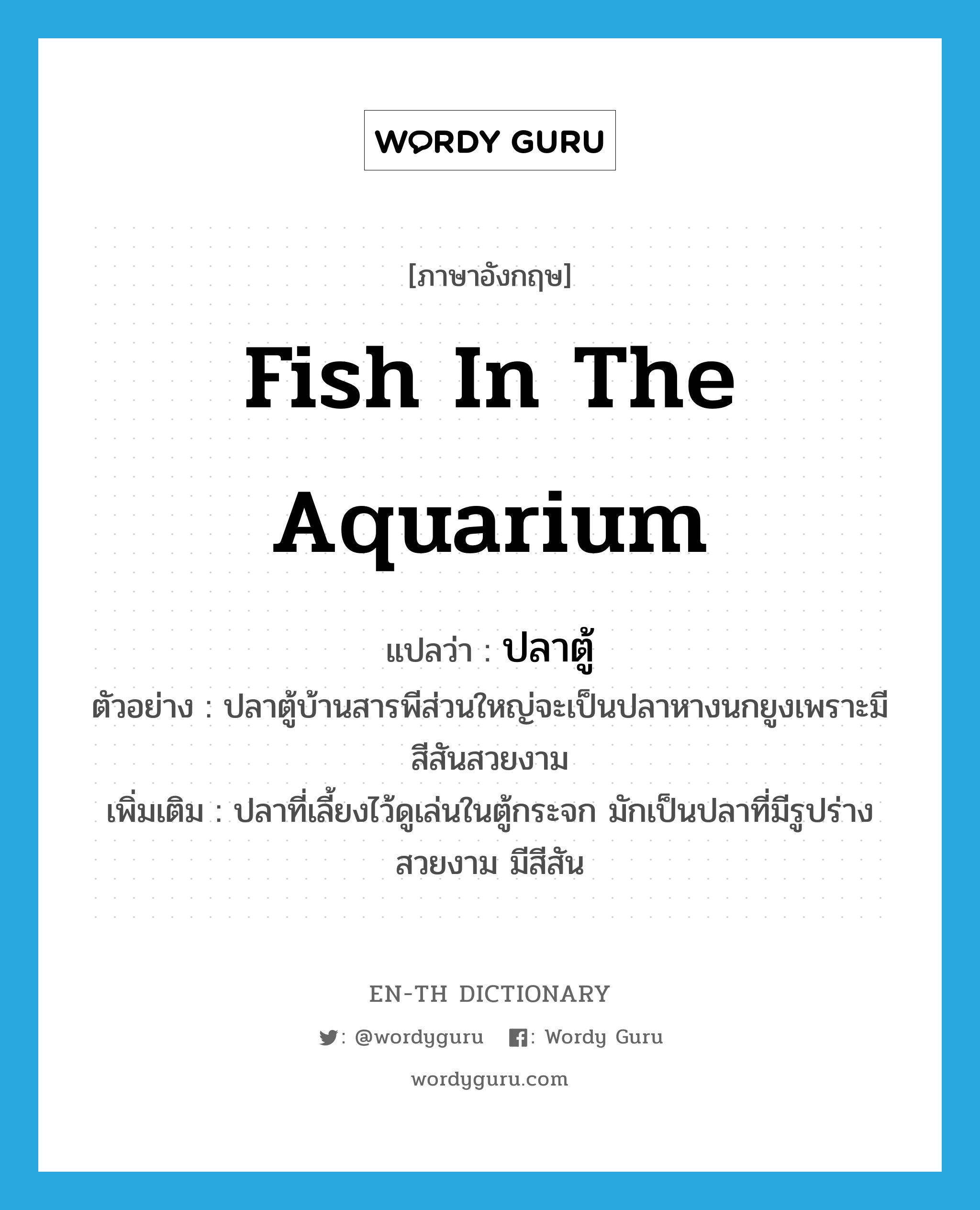 ปลาตู้ ภาษาอังกฤษ?, คำศัพท์ภาษาอังกฤษ ปลาตู้ แปลว่า fish in the aquarium ประเภท N ตัวอย่าง ปลาตู้บ้านสารพีส่วนใหญ่จะเป็นปลาหางนกยูงเพราะมีสีสันสวยงาม เพิ่มเติม ปลาที่เลี้ยงไว้ดูเล่นในตู้กระจก มักเป็นปลาที่มีรูปร่างสวยงาม มีสีสัน หมวด N