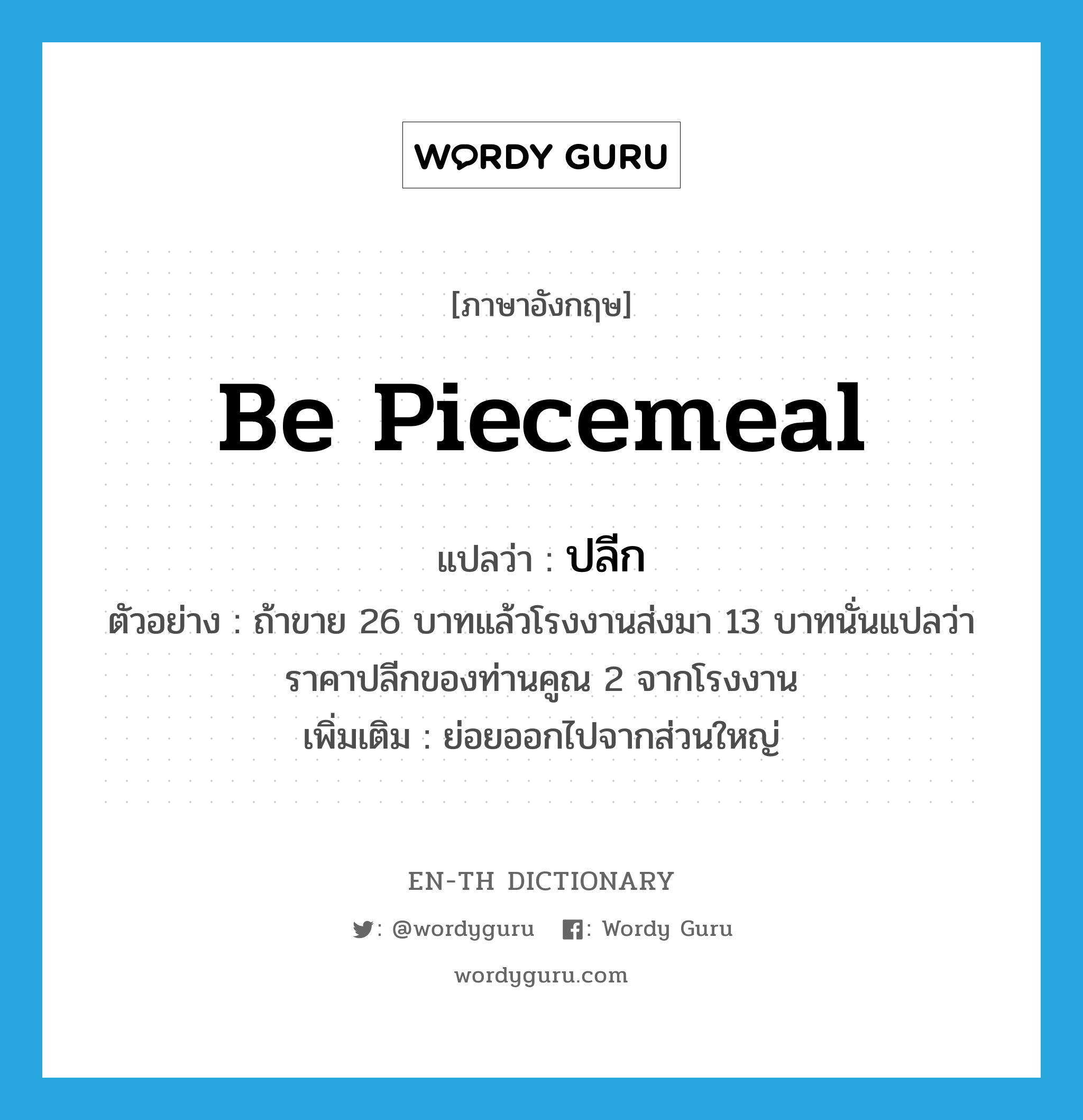 be piecemeal แปลว่า?, คำศัพท์ภาษาอังกฤษ be piecemeal แปลว่า ปลีก ประเภท ADJ ตัวอย่าง ถ้าขาย 26 บาทแล้วโรงงานส่งมา 13 บาทนั่นแปลว่าราคาปลีกของท่านคูณ 2 จากโรงงาน เพิ่มเติม ย่อยออกไปจากส่วนใหญ่ หมวด ADJ