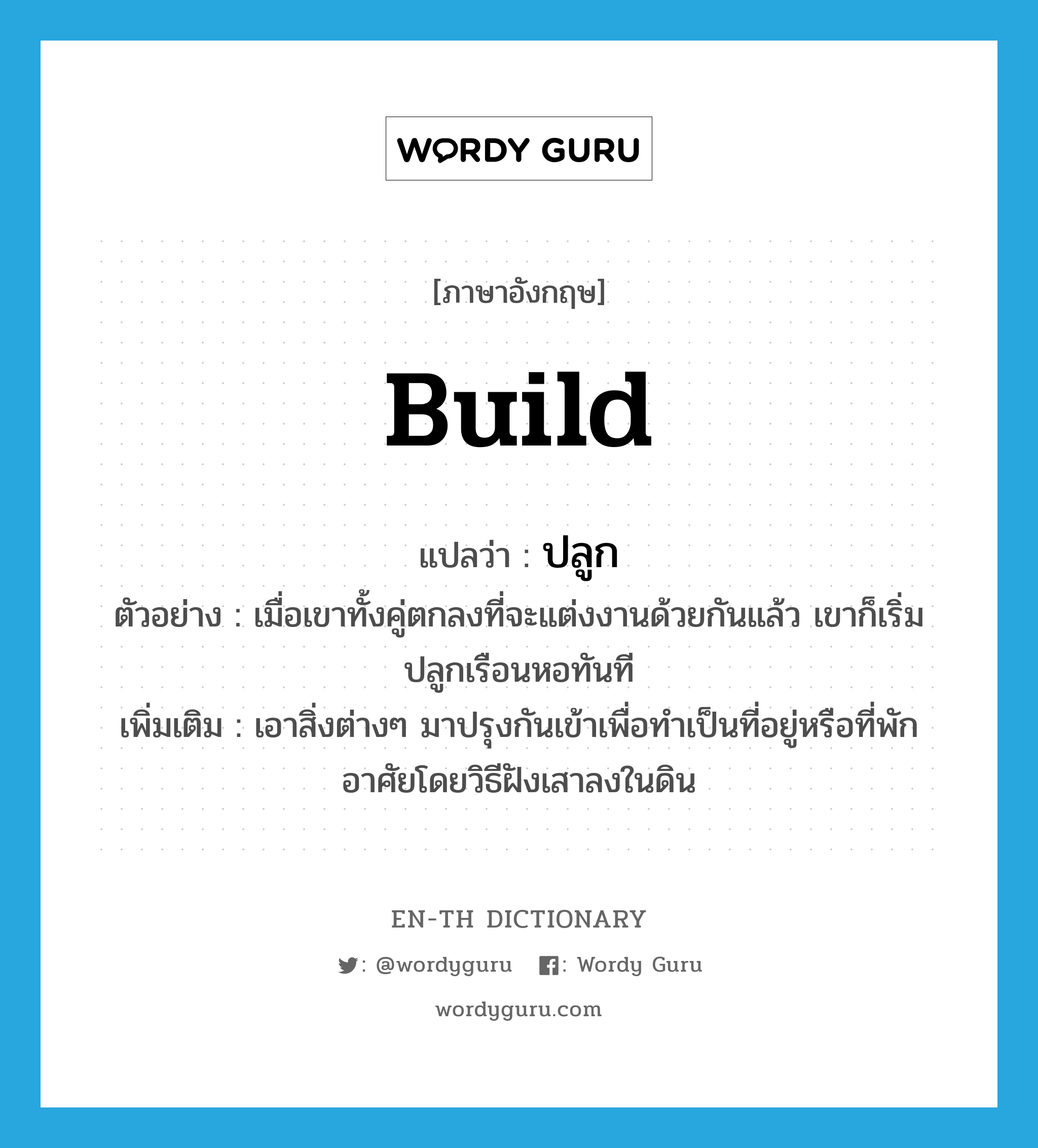 build แปลว่า?, คำศัพท์ภาษาอังกฤษ build แปลว่า ปลูก ประเภท V ตัวอย่าง เมื่อเขาทั้งคู่ตกลงที่จะแต่งงานด้วยกันแล้ว เขาก็เริ่มปลูกเรือนหอทันที เพิ่มเติม เอาสิ่งต่างๆ มาปรุงกันเข้าเพื่อทำเป็นที่อยู่หรือที่พักอาศัยโดยวิธีฝังเสาลงในดิน หมวด V