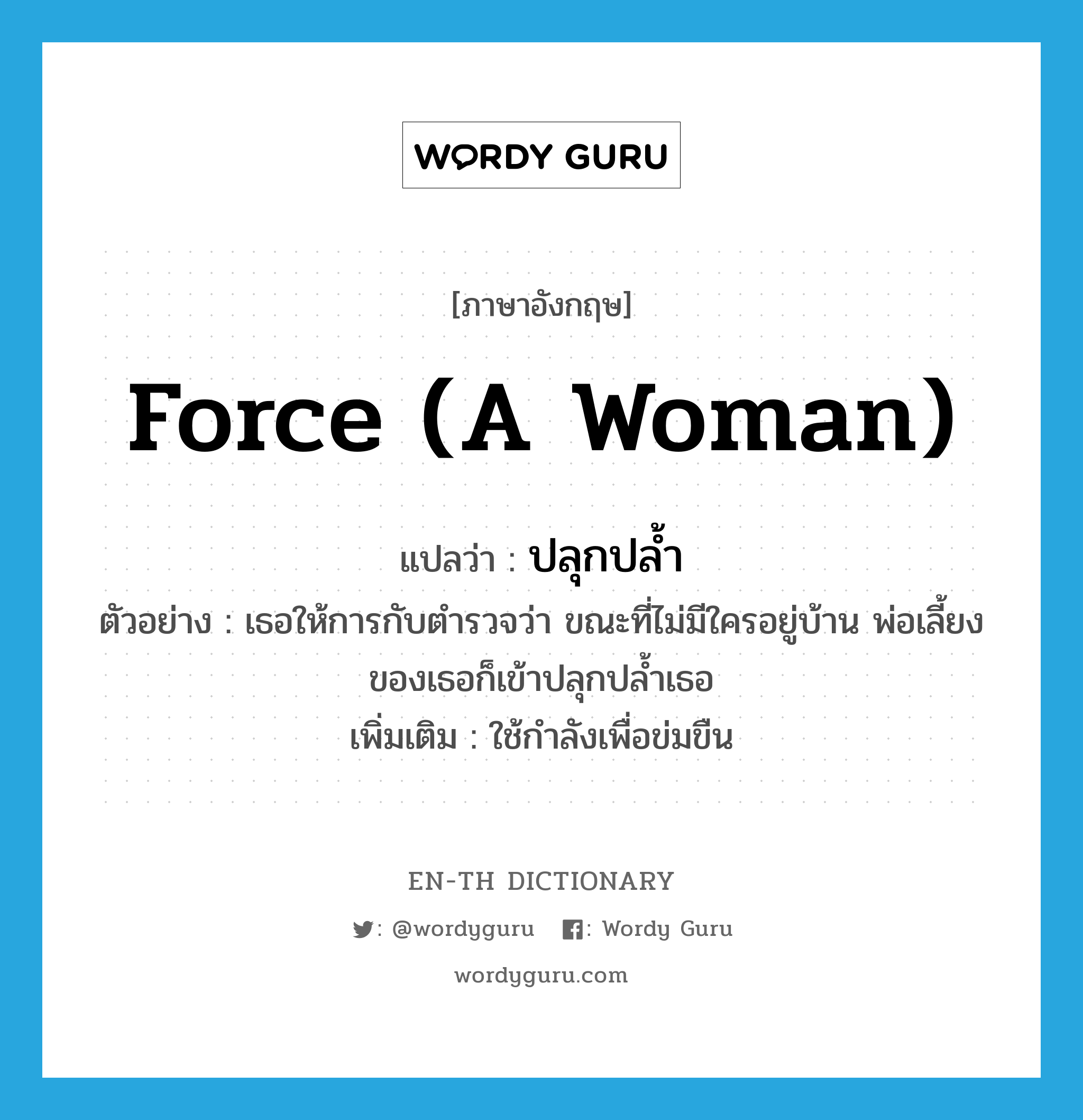 force (a woman) แปลว่า?, คำศัพท์ภาษาอังกฤษ force (a woman) แปลว่า ปลุกปล้ำ ประเภท V ตัวอย่าง เธอให้การกับตำรวจว่า ขณะที่ไม่มีใครอยู่บ้าน พ่อเลี้ยงของเธอก็เข้าปลุกปล้ำเธอ เพิ่มเติม ใช้กำลังเพื่อข่มขืน หมวด V