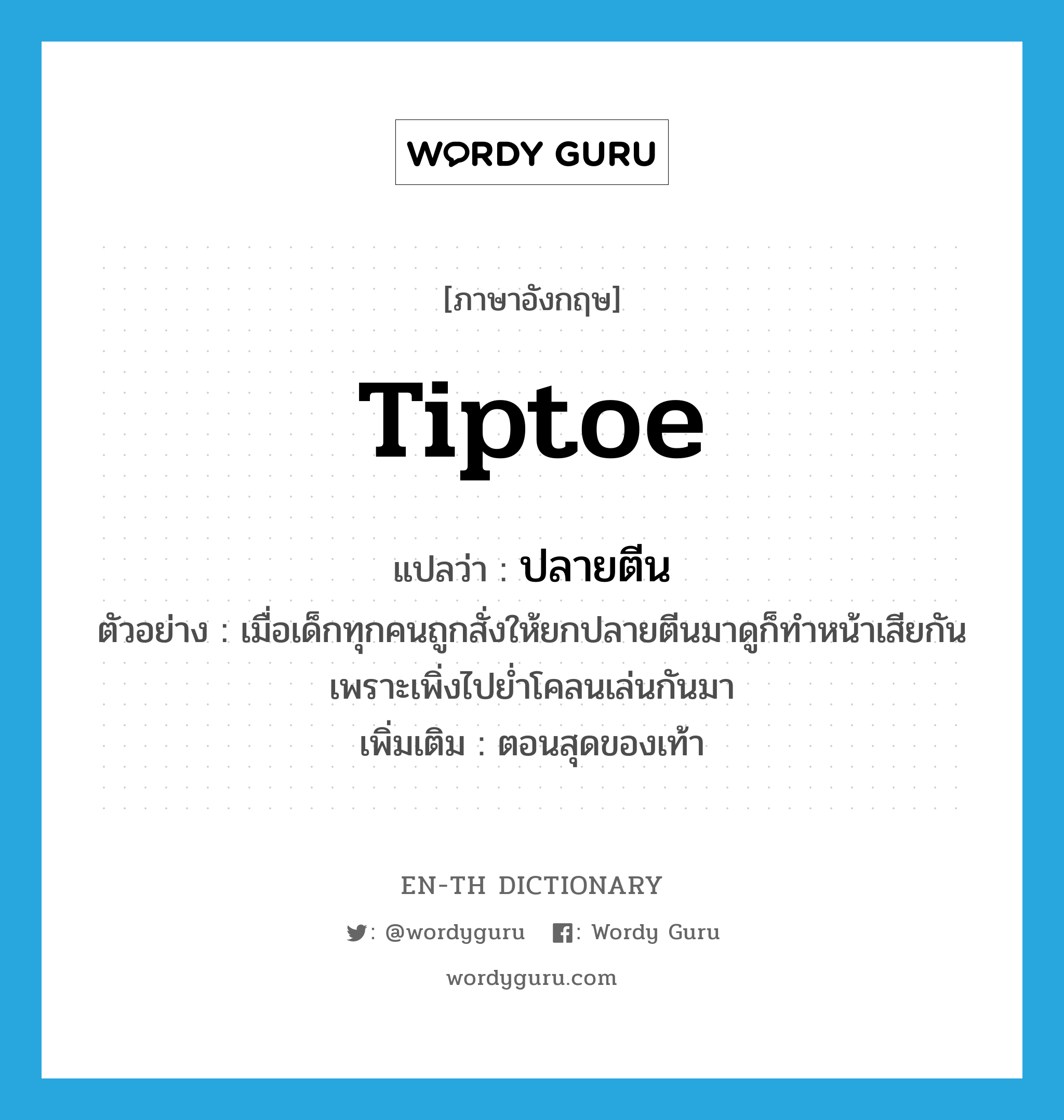 tiptoe แปลว่า?, คำศัพท์ภาษาอังกฤษ tiptoe แปลว่า ปลายตีน ประเภท N ตัวอย่าง เมื่อเด็กทุกคนถูกสั่งให้ยกปลายตีนมาดูก็ทำหน้าเสียกัน เพราะเพิ่งไปย่ำโคลนเล่นกันมา เพิ่มเติม ตอนสุดของเท้า หมวด N