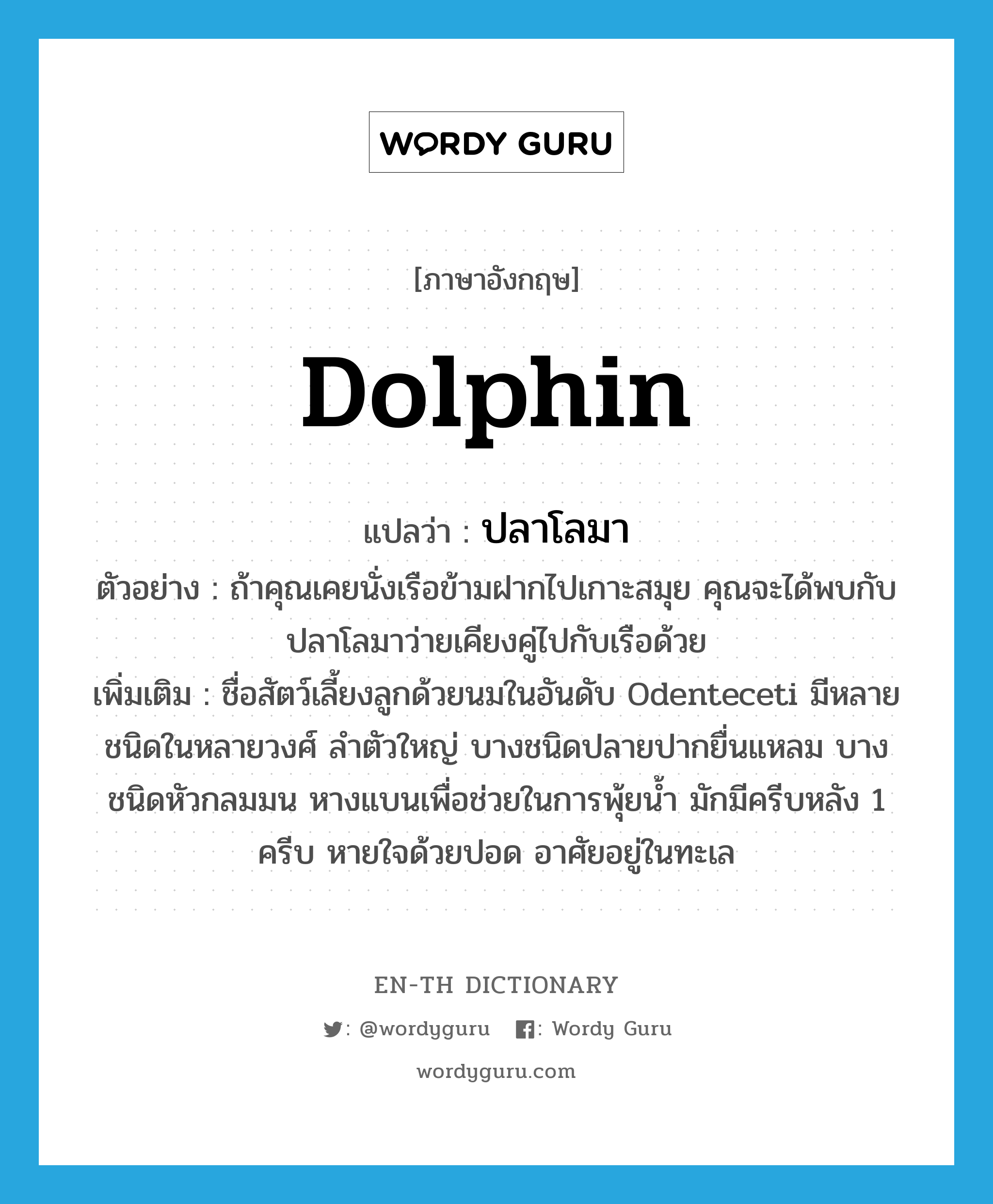 ปลาโลมา ภาษาอังกฤษ?, คำศัพท์ภาษาอังกฤษ ปลาโลมา แปลว่า dolphin ประเภท N ตัวอย่าง ถ้าคุณเคยนั่งเรือข้ามฝากไปเกาะสมุย คุณจะได้พบกับปลาโลมาว่ายเคียงคู่ไปกับเรือด้วย เพิ่มเติม ชื่อสัตว์เลี้ยงลูกด้วยนมในอันดับ Odenteceti มีหลายชนิดในหลายวงศ์ ลำตัวใหญ่ บางชนิดปลายปากยื่นแหลม บางชนิดหัวกลมมน หางแบนเพื่อช่วยในการพุ้ยน้ำ มักมีครีบหลัง 1 ครีบ หายใจด้วยปอด อาศัยอยู่ในทะเล หมวด N