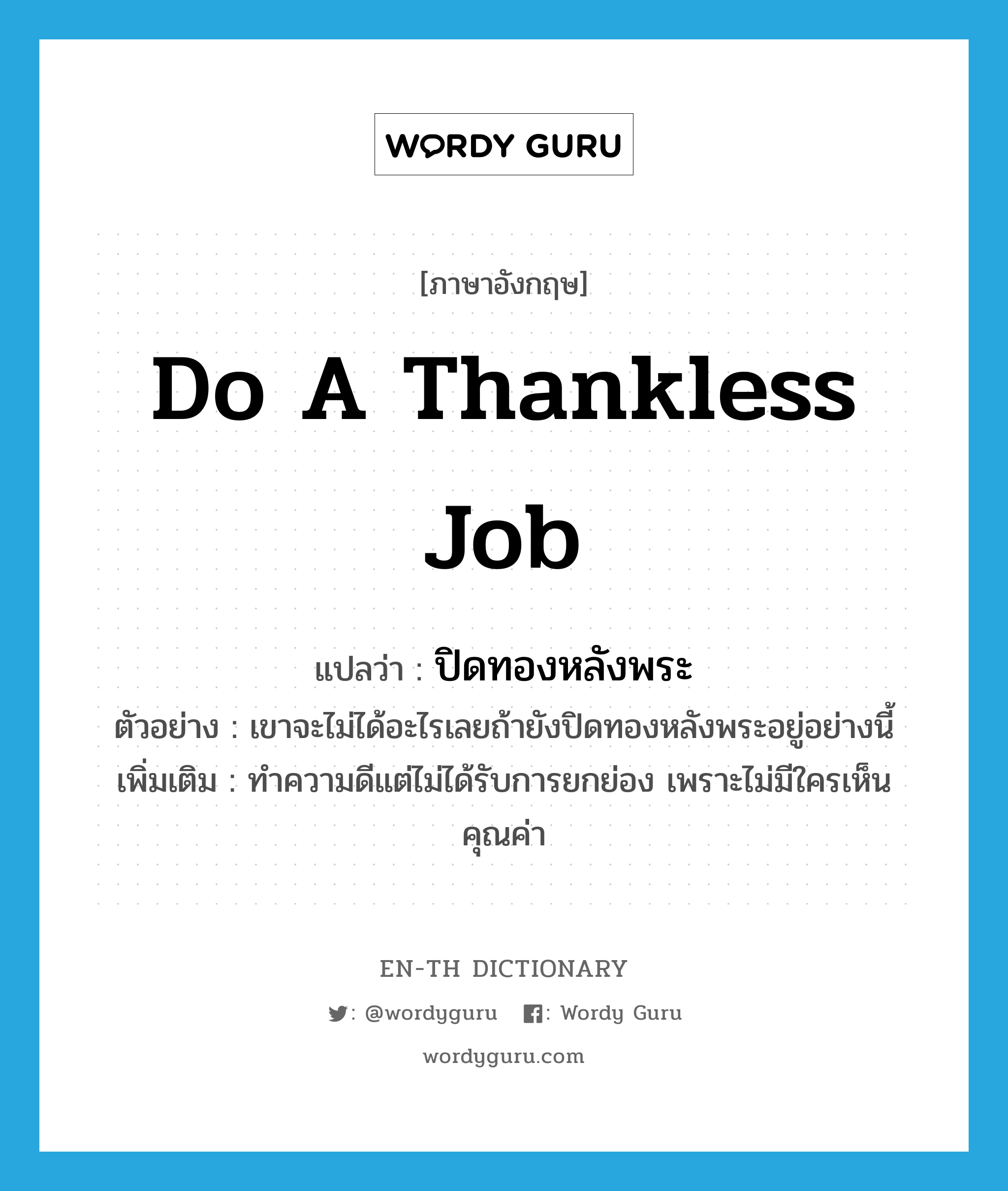 do a thankless job แปลว่า?, คำศัพท์ภาษาอังกฤษ do a thankless job แปลว่า ปิดทองหลังพระ ประเภท V ตัวอย่าง เขาจะไม่ได้อะไรเลยถ้ายังปิดทองหลังพระอยู่อย่างนี้ เพิ่มเติม ทำความดีแต่ไม่ได้รับการยกย่อง เพราะไม่มีใครเห็นคุณค่า หมวด V