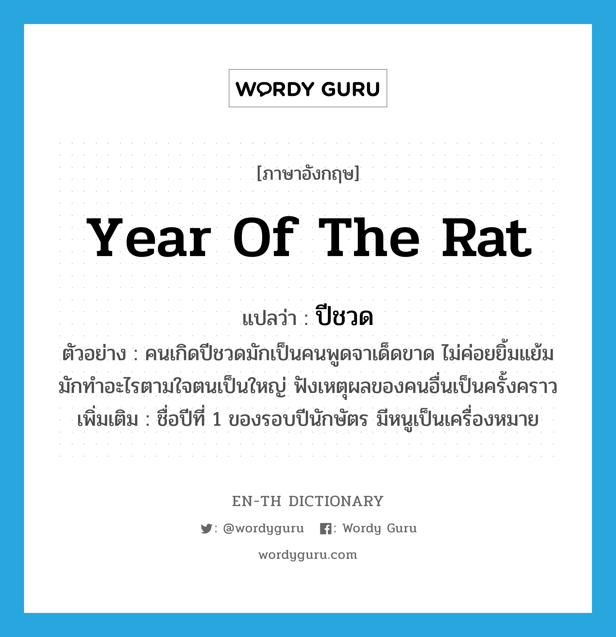 year of the rat แปลว่า?, คำศัพท์ภาษาอังกฤษ year of the rat แปลว่า ปีชวด ประเภท N ตัวอย่าง คนเกิดปีชวดมักเป็นคนพูดจาเด็ดขาด ไม่ค่อยยิ้มแย้มมักทำอะไรตามใจตนเป็นใหญ่ ฟังเหตุผลของคนอื่นเป็นครั้งคราว เพิ่มเติม ชื่อปีที่ 1 ของรอบปีนักษัตร มีหนูเป็นเครื่องหมาย หมวด N