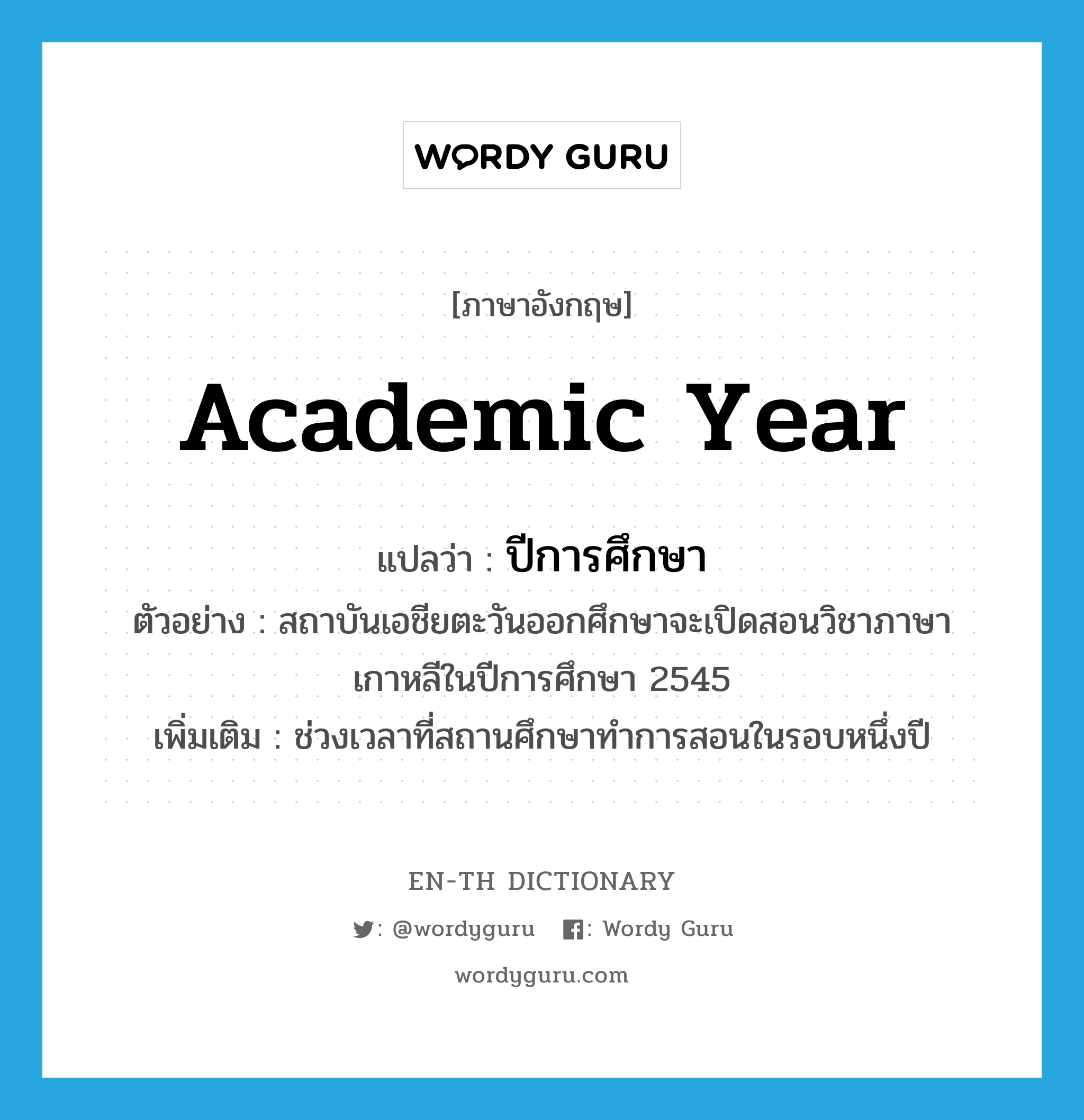 academic year แปลว่า?, คำศัพท์ภาษาอังกฤษ academic year แปลว่า ปีการศึกษา ประเภท N ตัวอย่าง สถาบันเอชียตะวันออกศึกษาจะเปิดสอนวิชาภาษาเกาหลีในปีการศึกษา 2545 เพิ่มเติม ช่วงเวลาที่สถานศึกษาทำการสอนในรอบหนึ่งปี หมวด N