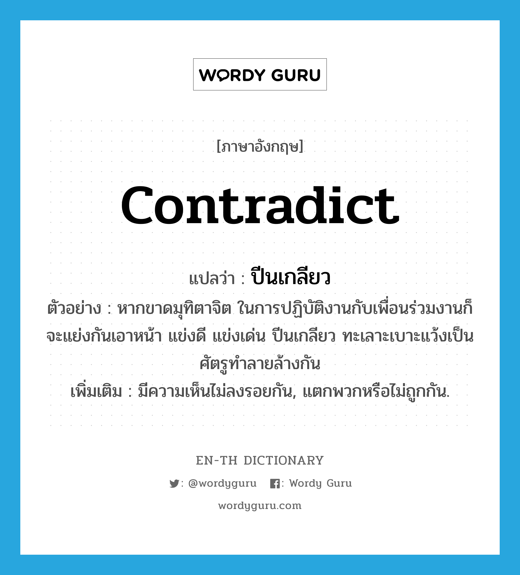 contradict แปลว่า?, คำศัพท์ภาษาอังกฤษ contradict แปลว่า ปีนเกลียว ประเภท V ตัวอย่าง หากขาดมุทิตาจิต ในการปฏิบัติงานกับเพื่อนร่วมงานก็จะแย่งกันเอาหน้า แข่งดี แข่งเด่น ปีนเกลียว ทะเลาะเบาะแว้งเป็นศัตรูทำลายล้างกัน เพิ่มเติม มีความเห็นไม่ลงรอยกัน, แตกพวกหรือไม่ถูกกัน. หมวด V