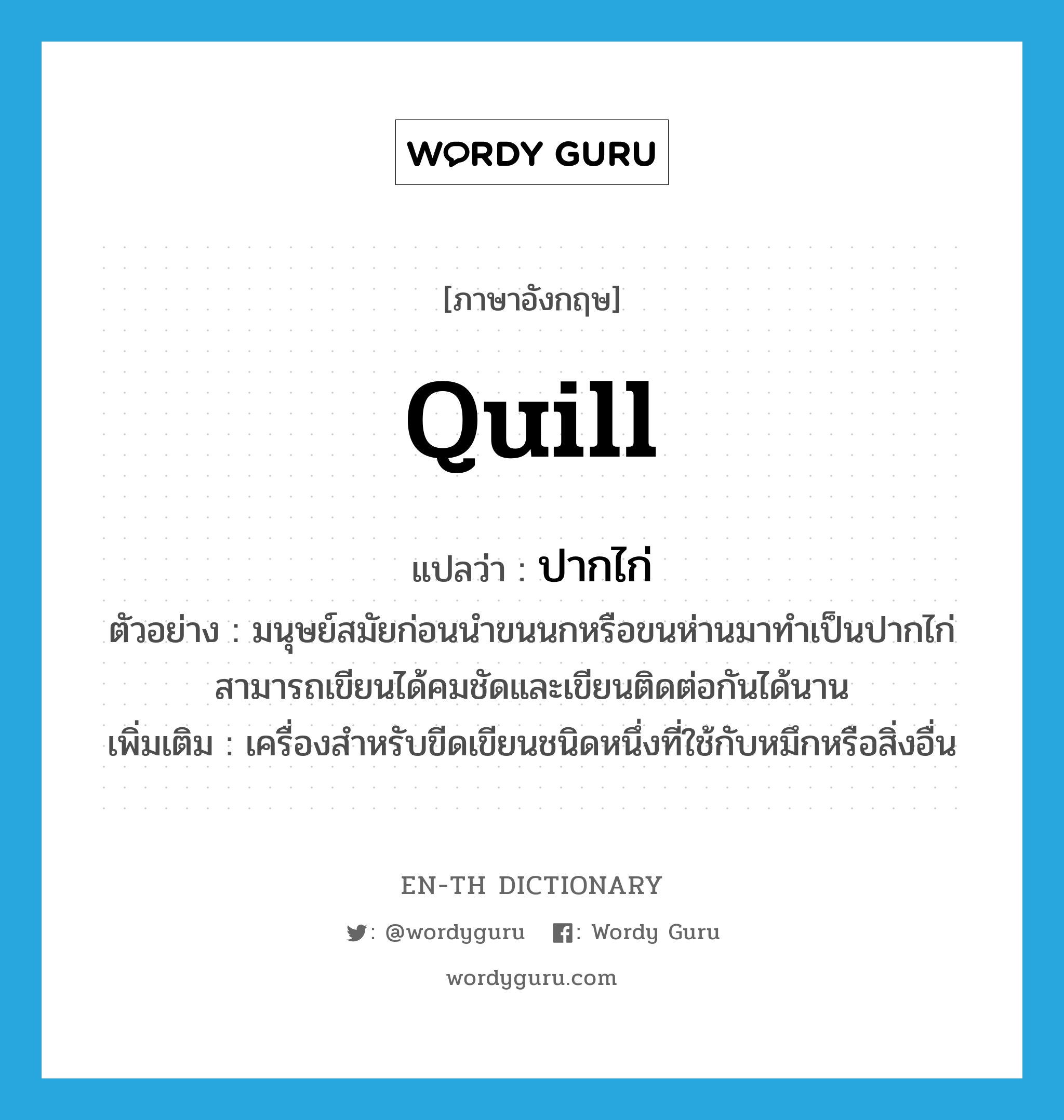 quill แปลว่า?, คำศัพท์ภาษาอังกฤษ quill แปลว่า ปากไก่ ประเภท N ตัวอย่าง มนุษย์สมัยก่อนนำขนนกหรือขนห่านมาทำเป็นปากไก่ สามารถเขียนได้คมชัดและเขียนติดต่อกันได้นาน เพิ่มเติม เครื่องสำหรับขีดเขียนชนิดหนึ่งที่ใช้กับหมึกหรือสิ่งอื่น หมวด N