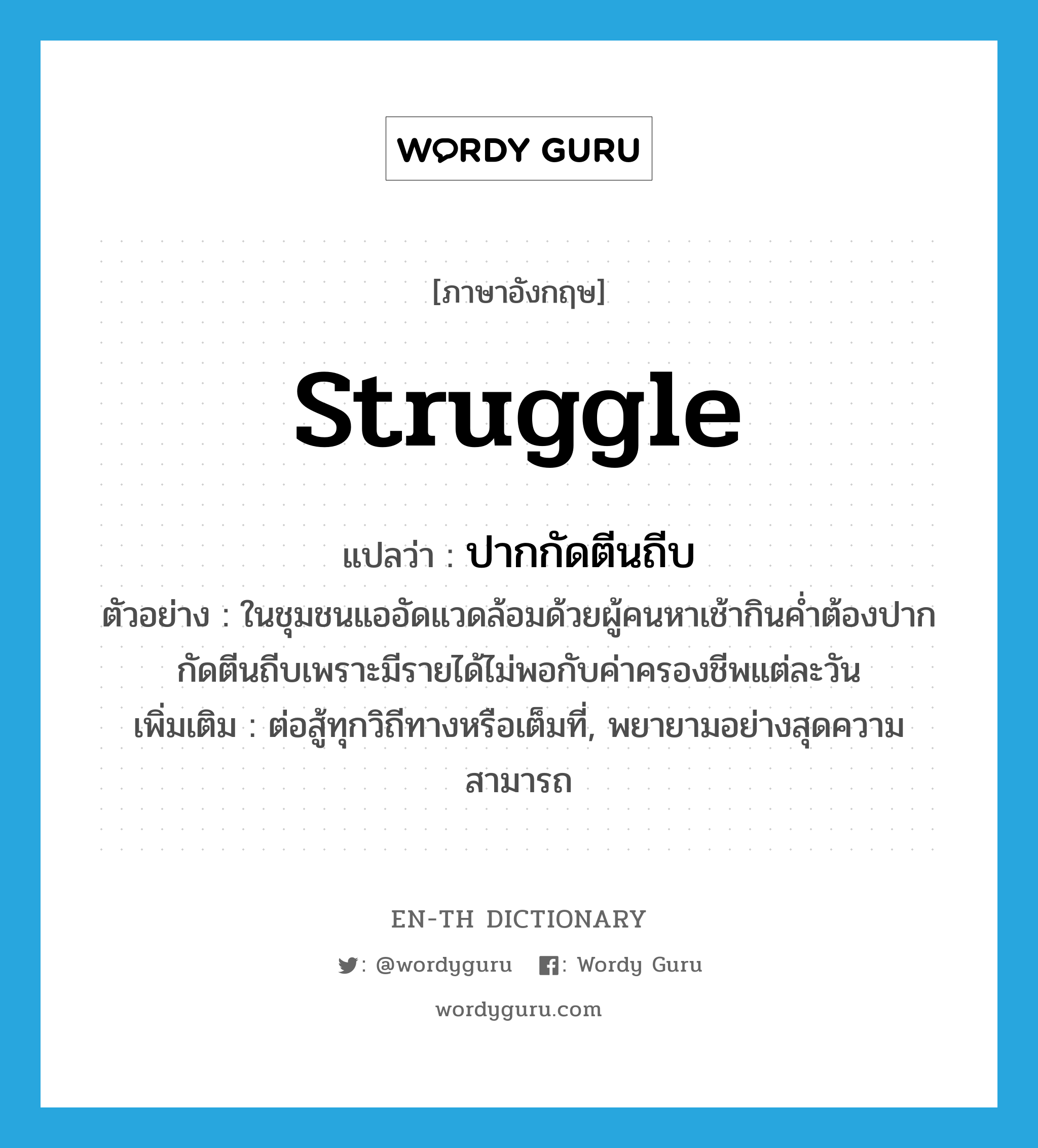 struggle แปลว่า?, คำศัพท์ภาษาอังกฤษ struggle แปลว่า ปากกัดตีนถีบ ประเภท V ตัวอย่าง ในชุมชนแออัดแวดล้อมด้วยผู้คนหาเช้ากินค่ำต้องปากกัดตีนถีบเพราะมีรายได้ไม่พอกับค่าครองชีพแต่ละวัน เพิ่มเติม ต่อสู้ทุกวิถีทางหรือเต็มที่, พยายามอย่างสุดความสามารถ หมวด V