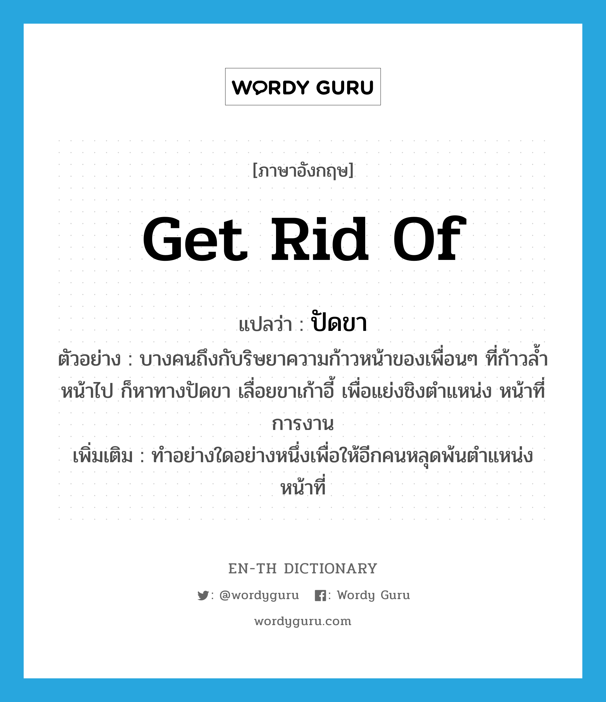 get rid of แปลว่า?, คำศัพท์ภาษาอังกฤษ get rid of แปลว่า ปัดขา ประเภท V ตัวอย่าง บางคนถึงกับริษยาความก้าวหน้าของเพื่อนๆ ที่ก้าวล้ำหน้าไป ก็หาทางปัดขา เลื่อยขาเก้าอี้ เพื่อแย่งชิงตำแหน่ง หน้าที่การงาน เพิ่มเติม ทำอย่างใดอย่างหนึ่งเพื่อให้อีกคนหลุดพ้นตำแหน่งหน้าที่ หมวด V