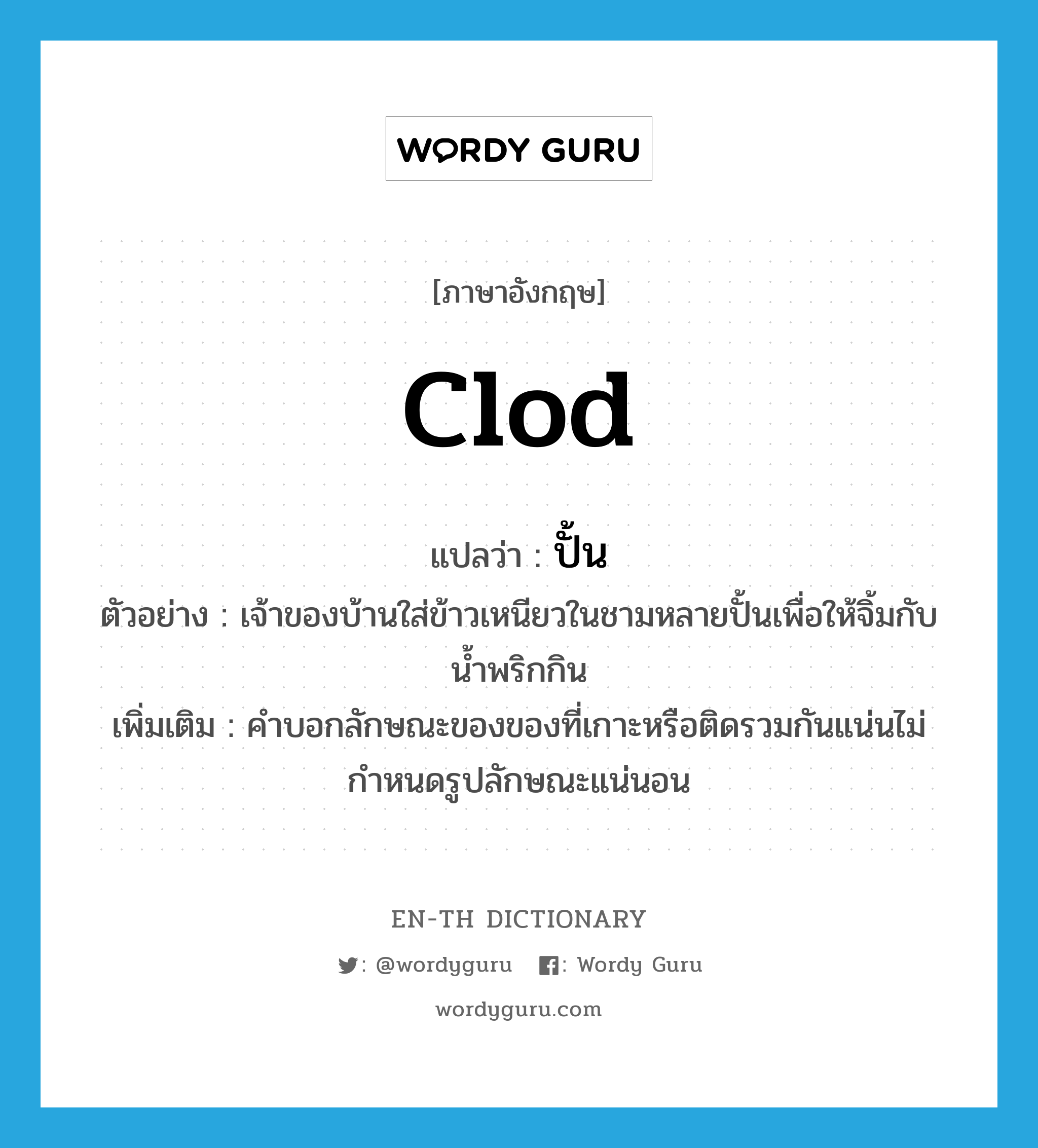 clod แปลว่า?, คำศัพท์ภาษาอังกฤษ clod แปลว่า ปั้น ประเภท CLAS ตัวอย่าง เจ้าของบ้านใส่ข้าวเหนียวในชามหลายปั้นเพื่อให้จิ้มกับน้ำพริกกิน เพิ่มเติม คำบอกลักษณะของของที่เกาะหรือติดรวมกันแน่นไม่กำหนดรูปลักษณะแน่นอน หมวด CLAS