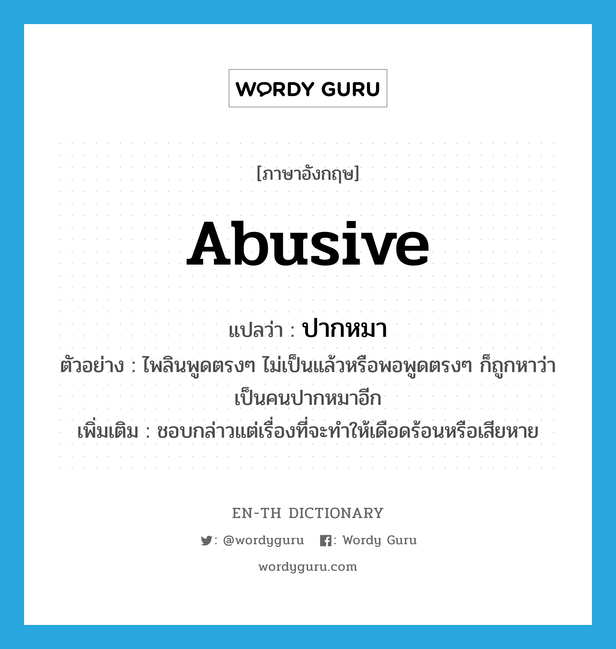 abusive แปลว่า?, คำศัพท์ภาษาอังกฤษ abusive แปลว่า ปากหมา ประเภท ADJ ตัวอย่าง ไพลินพูดตรงๆ ไม่เป็นแล้วหรือพอพูดตรงๆ ก็ถูกหาว่าเป็นคนปากหมาอีก เพิ่มเติม ชอบกล่าวแต่เรื่องที่จะทำให้เดือดร้อนหรือเสียหาย หมวด ADJ