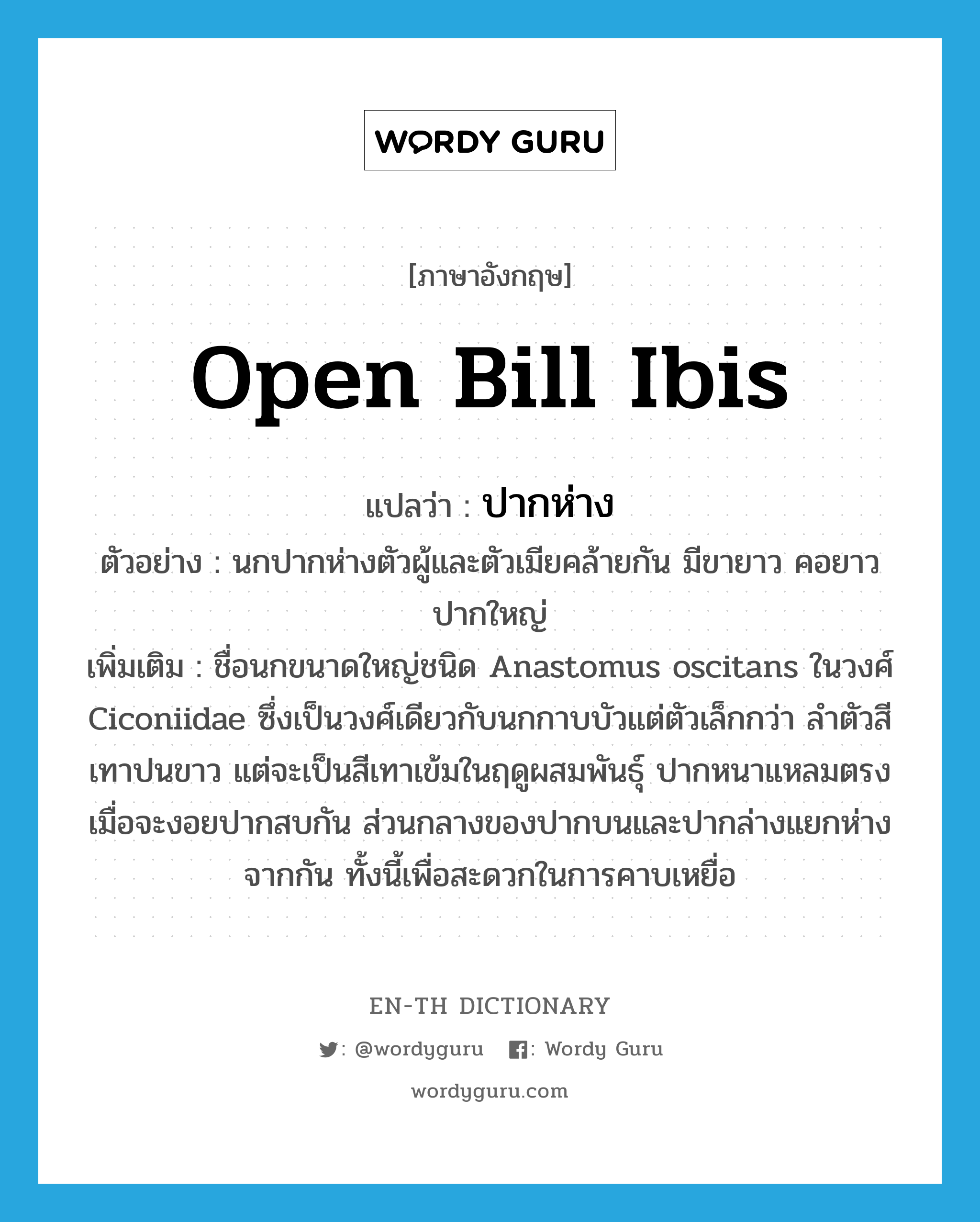 open bill ibis แปลว่า?, คำศัพท์ภาษาอังกฤษ open bill ibis แปลว่า ปากห่าง ประเภท N ตัวอย่าง นกปากห่างตัวผู้และตัวเมียคล้ายกัน มีขายาว คอยาว ปากใหญ่ เพิ่มเติม ชื่อนกขนาดใหญ่ชนิด Anastomus oscitans ในวงศ์ Ciconiidae ซึ่งเป็นวงศ์เดียวกับนกกาบบัวแต่ตัวเล็กกว่า ลำตัวสีเทาปนขาว แต่จะเป็นสีเทาเข้มในฤดูผสมพันธุ์ ปากหนาแหลมตรง เมื่อจะงอยปากสบกัน ส่วนกลางของปากบนและปากล่างแยกห่างจากกัน ทั้งนี้เพื่อสะดวกในการคาบเหยื่อ หมวด N