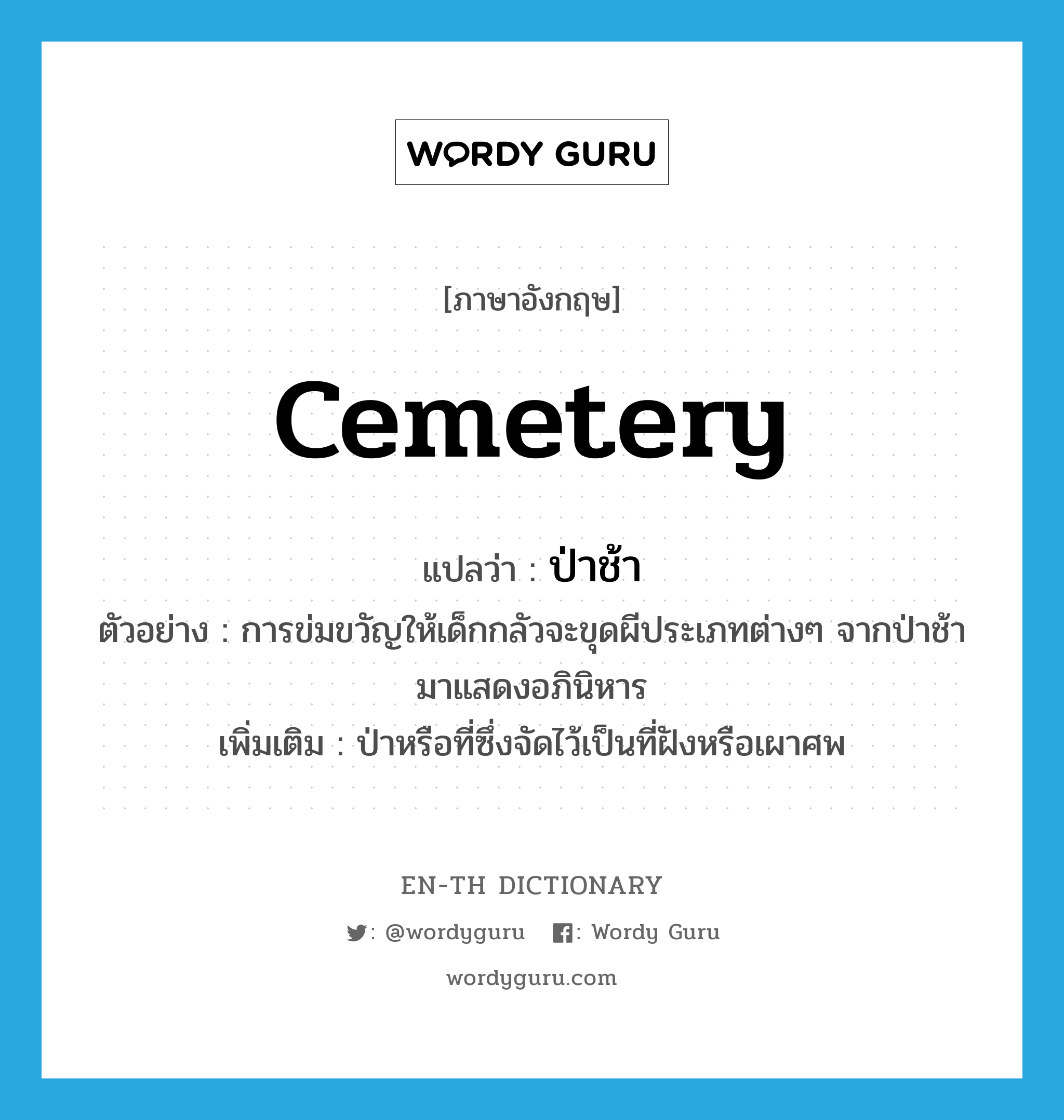 cemetery แปลว่า?, คำศัพท์ภาษาอังกฤษ cemetery แปลว่า ป่าช้า ประเภท N ตัวอย่าง การข่มขวัญให้เด็กกลัวจะขุดผีประเภทต่างๆ จากป่าช้ามาแสดงอภินิหาร เพิ่มเติม ป่าหรือที่ซึ่งจัดไว้เป็นที่ฝังหรือเผาศพ หมวด N