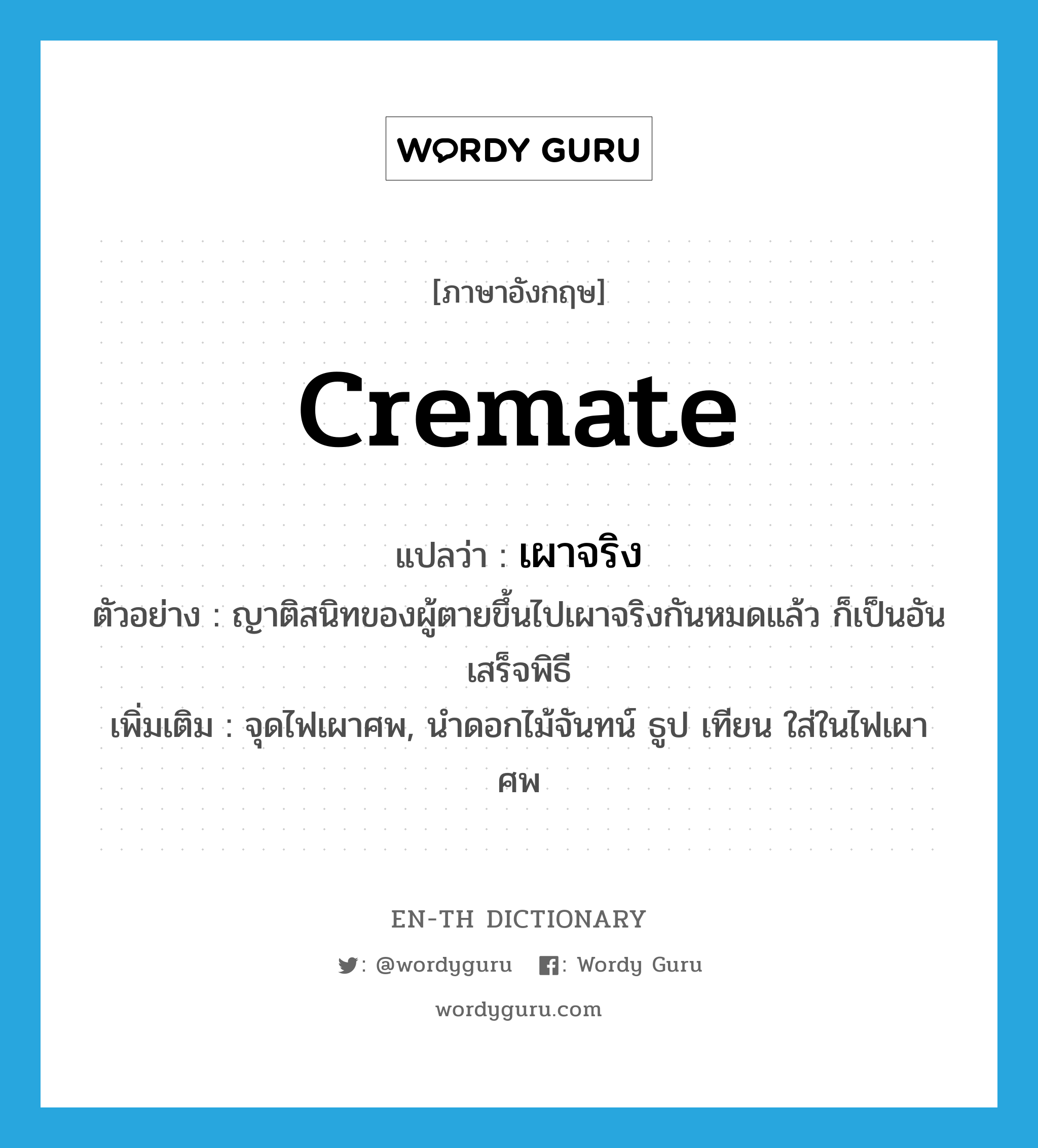 cremate แปลว่า?, คำศัพท์ภาษาอังกฤษ cremate แปลว่า เผาจริง ประเภท V ตัวอย่าง ญาติสนิทของผู้ตายขึ้นไปเผาจริงกันหมดแล้ว ก็เป็นอันเสร็จพิธี เพิ่มเติม จุดไฟเผาศพ, นำดอกไม้จันทน์ ธูป เทียน ใส่ในไฟเผาศพ หมวด V