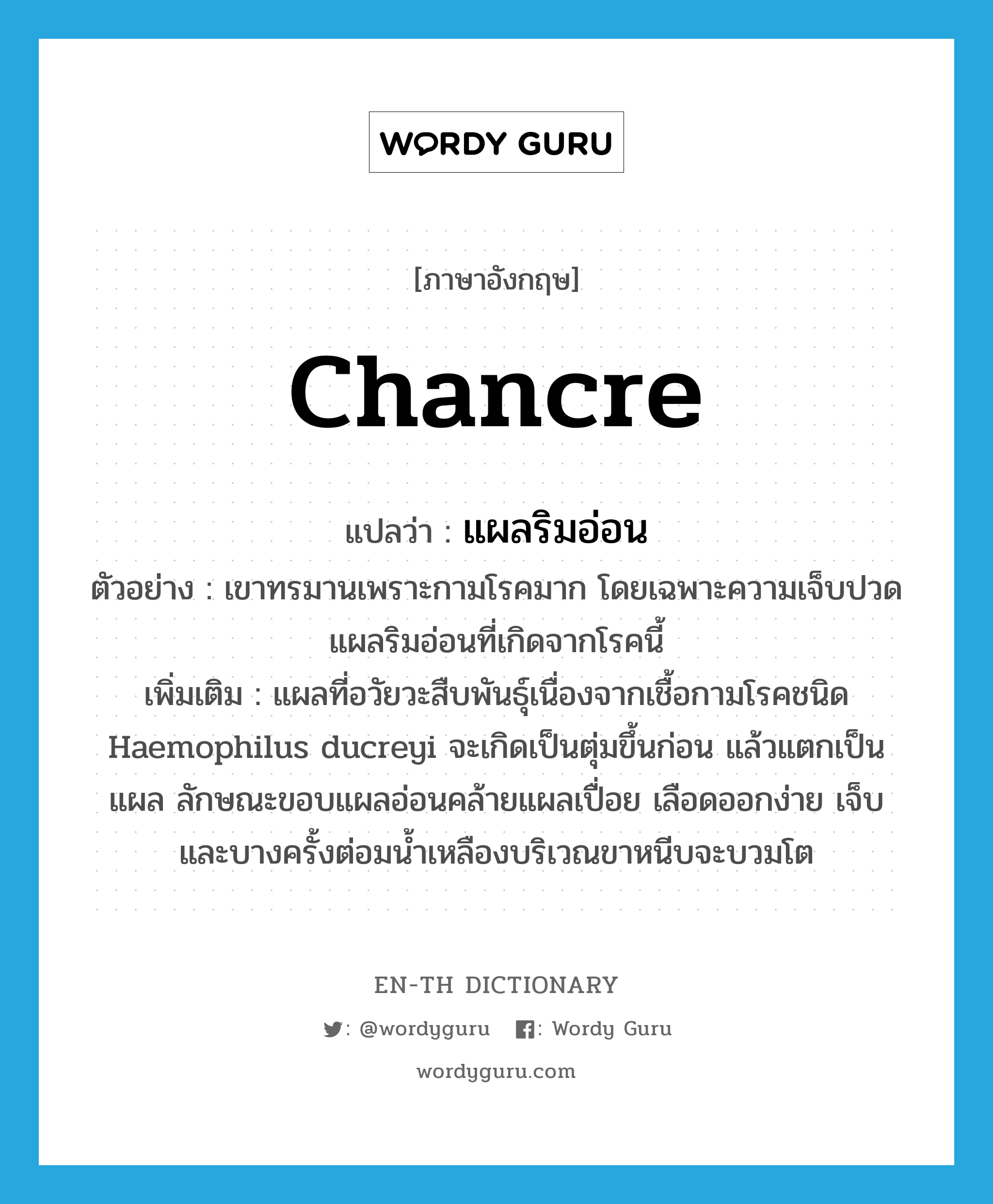 chancre แปลว่า?, คำศัพท์ภาษาอังกฤษ chancre แปลว่า แผลริมอ่อน ประเภท N ตัวอย่าง เขาทรมานเพราะกามโรคมาก โดยเฉพาะความเจ็บปวดแผลริมอ่อนที่เกิดจากโรคนี้ เพิ่มเติม แผลที่อวัยวะสืบพันธุ์เนื่องจากเชื้อกามโรคชนิด Haemophilus ducreyi จะเกิดเป็นตุ่มขึ้นก่อน แล้วแตกเป็นแผล ลักษณะขอบแผลอ่อนคล้ายแผลเปื่อย เลือดออกง่าย เจ็บ และบางครั้งต่อมน้ำเหลืองบริเวณขาหนีบจะบวมโต หมวด N