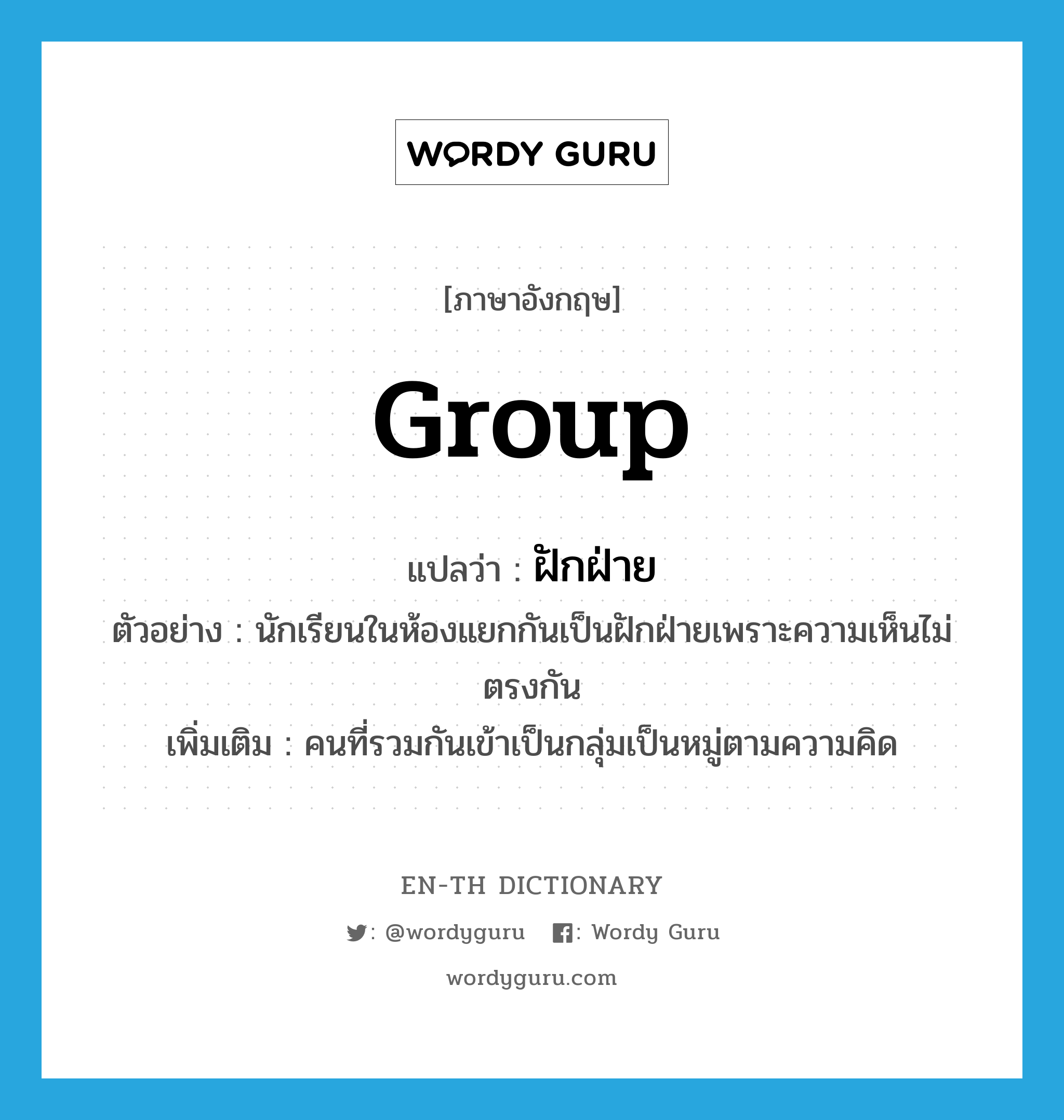 group แปลว่า?, คำศัพท์ภาษาอังกฤษ group แปลว่า ฝักฝ่าย ประเภท N ตัวอย่าง นักเรียนในห้องแยกกันเป็นฝักฝ่ายเพราะความเห็นไม่ตรงกัน เพิ่มเติม คนที่รวมกันเข้าเป็นกลุ่มเป็นหมู่ตามความคิด หมวด N