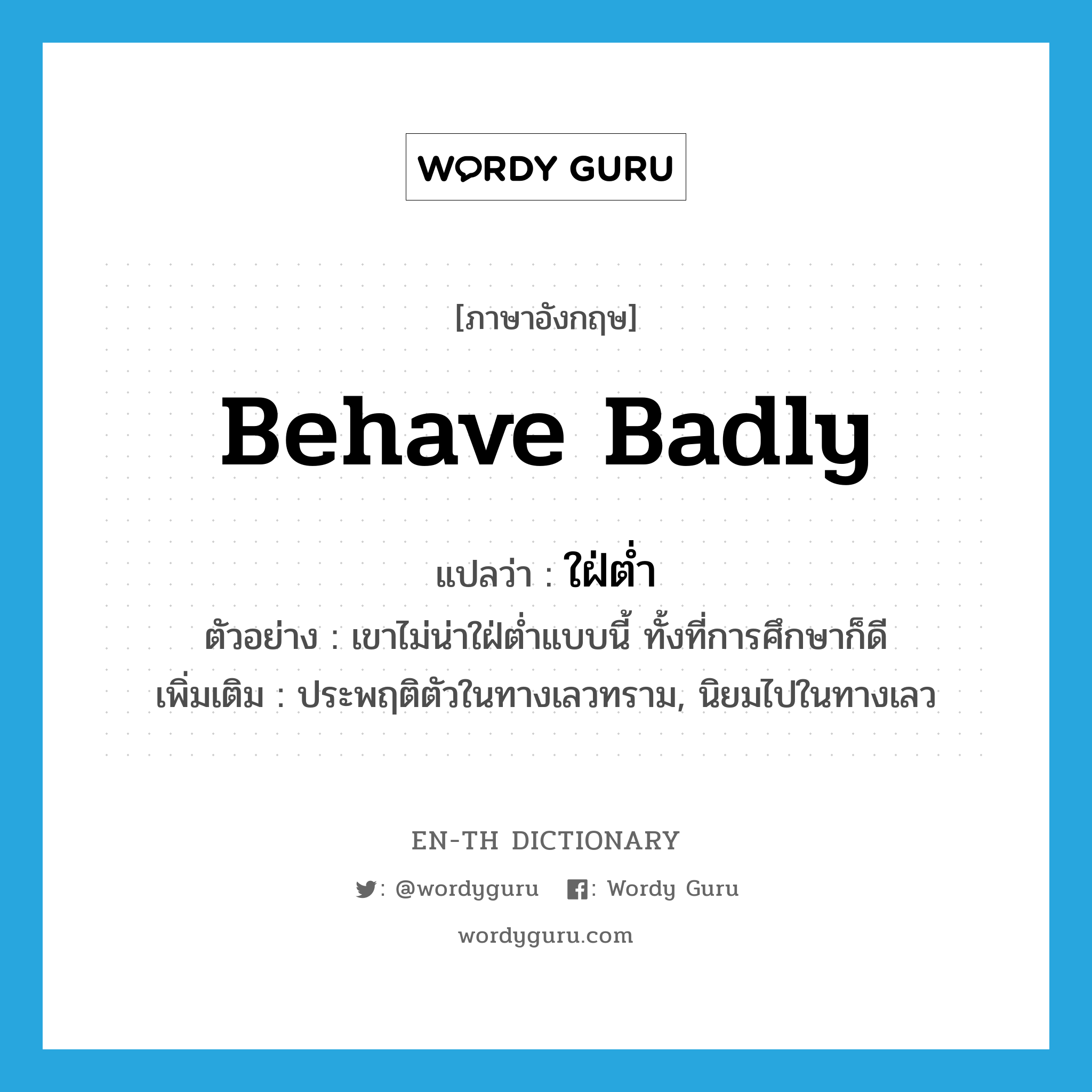 behave badly แปลว่า?, คำศัพท์ภาษาอังกฤษ behave badly แปลว่า ใฝ่ต่ำ ประเภท V ตัวอย่าง เขาไม่น่าใฝ่ต่ำแบบนี้ ทั้งที่การศึกษาก็ดี เพิ่มเติม ประพฤติตัวในทางเลวทราม, นิยมไปในทางเลว หมวด V