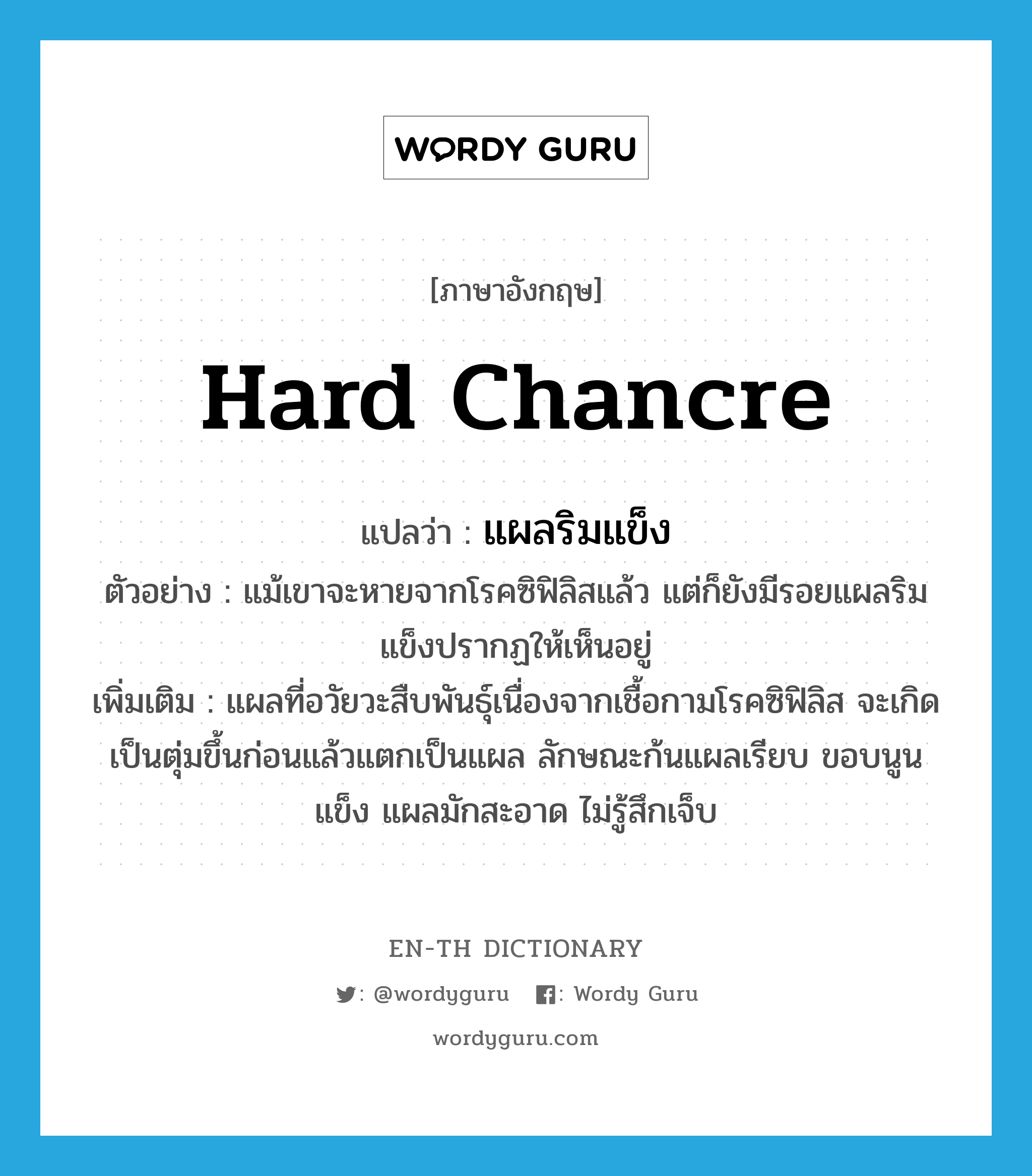 hard chancre แปลว่า?, คำศัพท์ภาษาอังกฤษ hard chancre แปลว่า แผลริมแข็ง ประเภท N ตัวอย่าง แม้เขาจะหายจากโรคซิฟิลิสแล้ว แต่ก็ยังมีรอยแผลริมแข็งปรากฏให้เห็นอยู่ เพิ่มเติม แผลที่อวัยวะสืบพันธุ์เนื่องจากเชื้อกามโรคซิฟิลิส จะเกิดเป็นตุ่มขึ้นก่อนแล้วแตกเป็นแผล ลักษณะก้นแผลเรียบ ขอบนูนแข็ง แผลมักสะอาด ไม่รู้สึกเจ็บ หมวด N