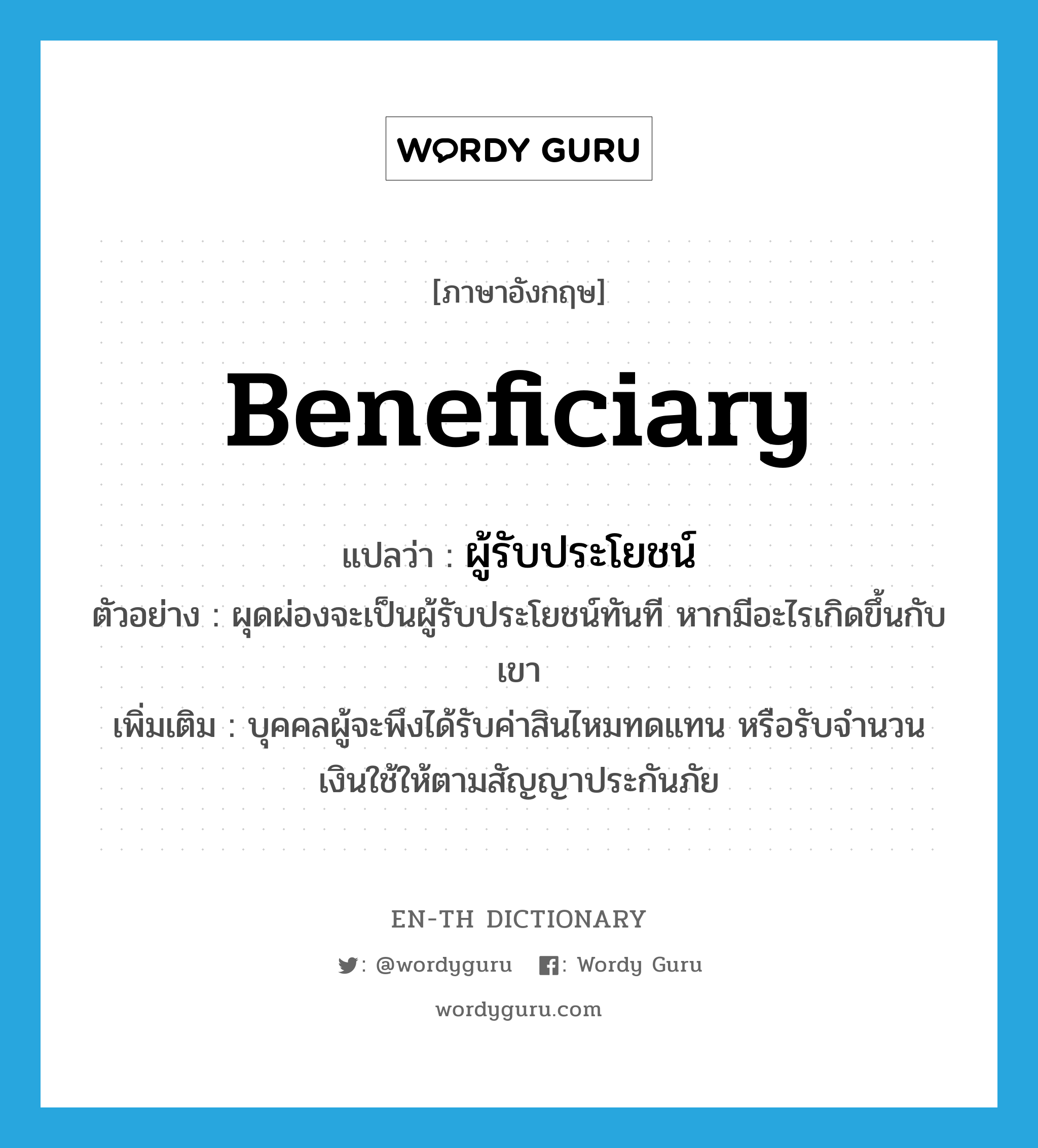 beneficiary แปลว่า?, คำศัพท์ภาษาอังกฤษ beneficiary แปลว่า ผู้รับประโยชน์ ประเภท N ตัวอย่าง ผุดผ่องจะเป็นผู้รับประโยชน์ทันที หากมีอะไรเกิดขึ้นกับเขา เพิ่มเติม บุคคลผู้จะพึงได้รับค่าสินไหมทดแทน หรือรับจํานวนเงินใช้ให้ตามสัญญาประกันภัย หมวด N