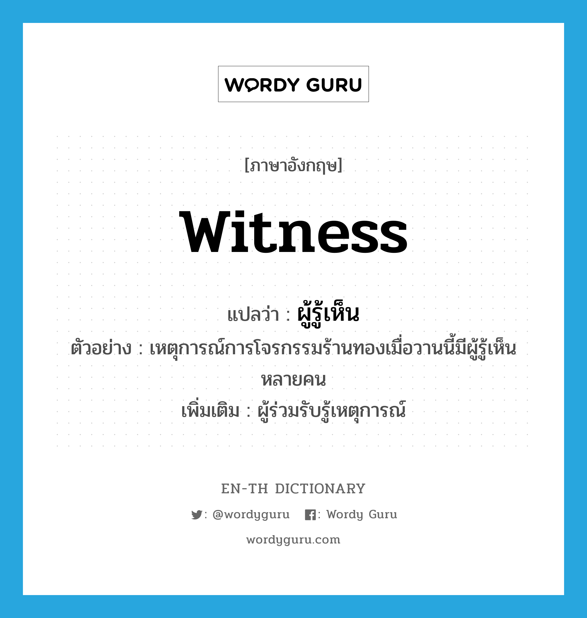 witness แปลว่า?, คำศัพท์ภาษาอังกฤษ witness แปลว่า ผู้รู้เห็น ประเภท N ตัวอย่าง เหตุการณ์การโจรกรรมร้านทองเมื่อวานนี้มีผู้รู้เห็นหลายคน เพิ่มเติม ผู้ร่วมรับรู้เหตุการณ์ หมวด N