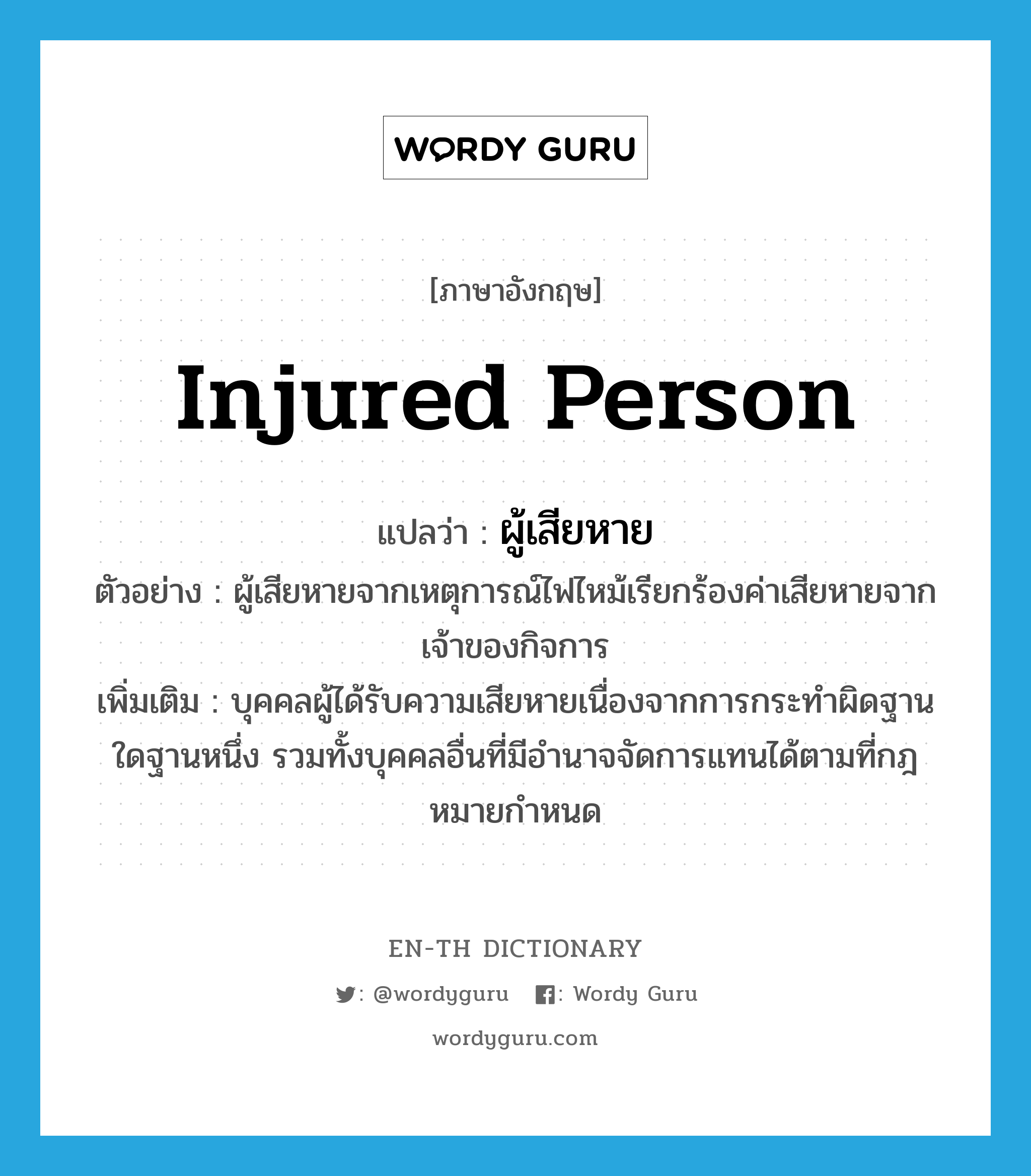 injured person แปลว่า?, คำศัพท์ภาษาอังกฤษ injured person แปลว่า ผู้เสียหาย ประเภท N ตัวอย่าง ผู้เสียหายจากเหตุการณ์ไฟไหม้เรียกร้องค่าเสียหายจากเจ้าของกิจการ เพิ่มเติม บุคคลผู้ได้รับความเสียหายเนื่องจากการกระทําผิดฐานใดฐานหนึ่ง รวมทั้งบุคคลอื่นที่มีอํานาจจัดการแทนได้ตามที่กฎหมายกําหนด หมวด N