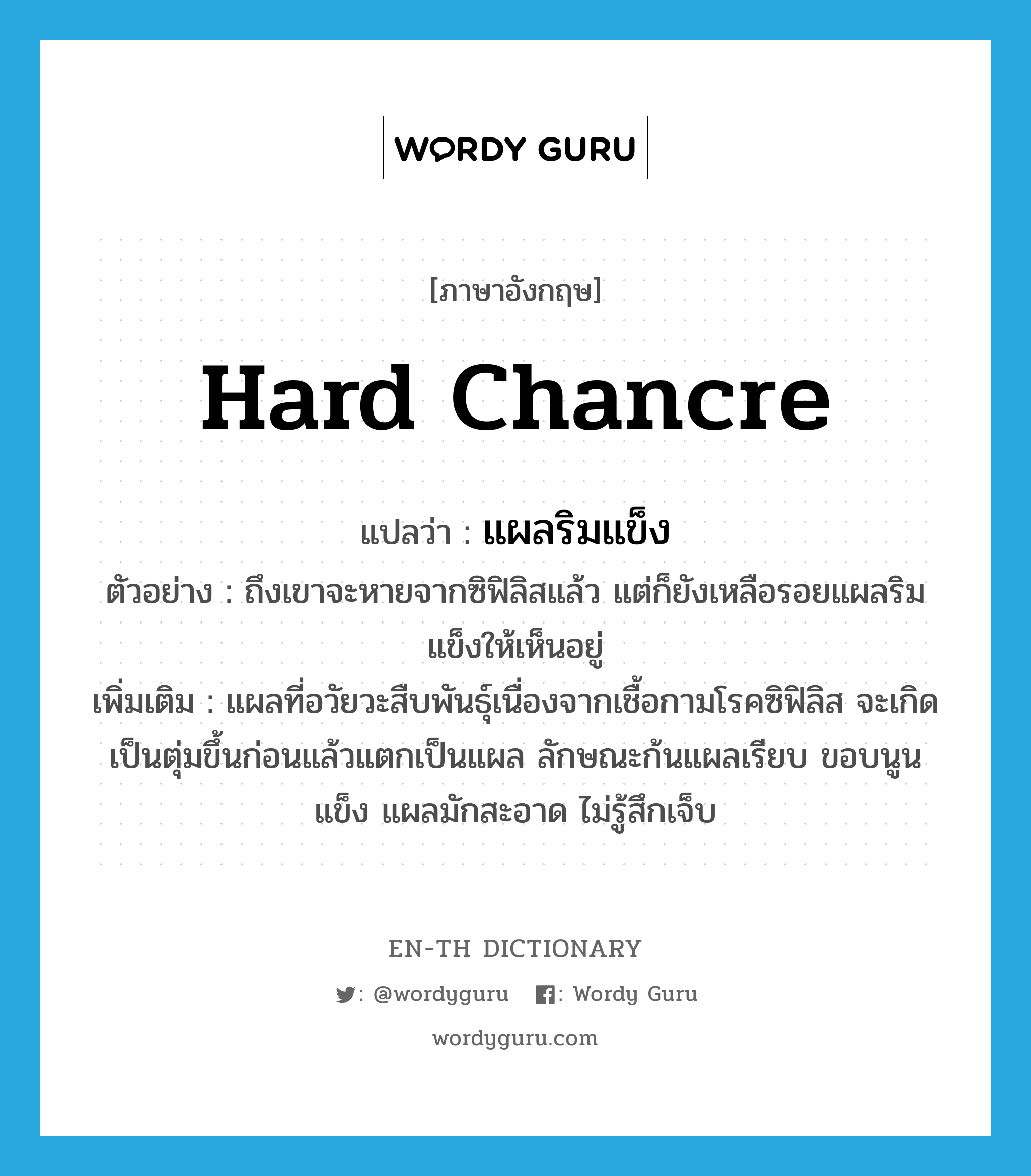 hard chancre แปลว่า?, คำศัพท์ภาษาอังกฤษ hard chancre แปลว่า แผลริมแข็ง ประเภท N ตัวอย่าง ถึงเขาจะหายจากซิฟิลิสแล้ว แต่ก็ยังเหลือรอยแผลริมแข็งให้เห็นอยู่ เพิ่มเติม แผลที่อวัยวะสืบพันธุ์เนื่องจากเชื้อกามโรคซิฟิลิส จะเกิดเป็นตุ่มขึ้นก่อนแล้วแตกเป็นแผล ลักษณะก้นแผลเรียบ ขอบนูนแข็ง แผลมักสะอาด ไม่รู้สึกเจ็บ หมวด N