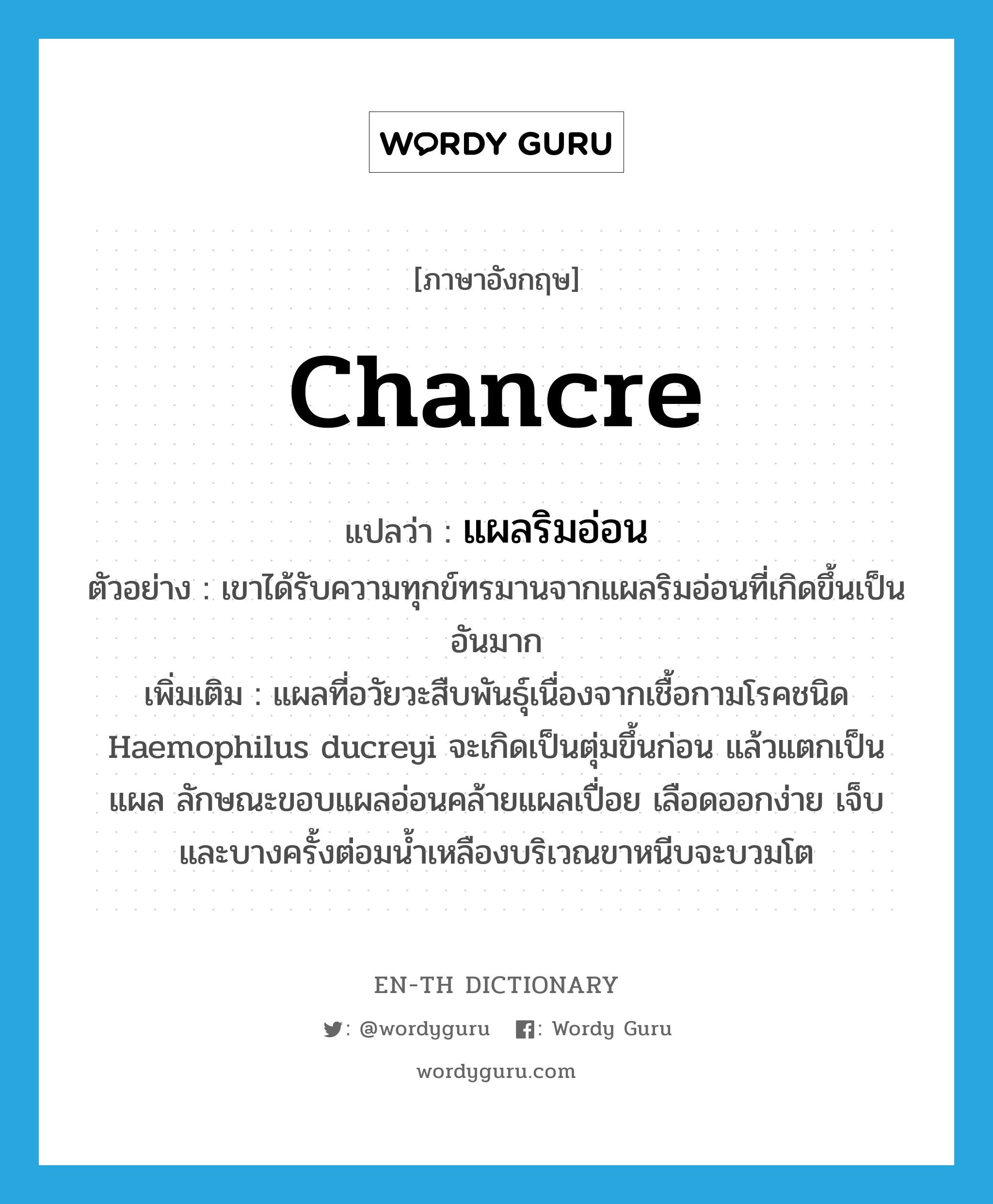 chancre แปลว่า?, คำศัพท์ภาษาอังกฤษ chancre แปลว่า แผลริมอ่อน ประเภท N ตัวอย่าง เขาได้รับความทุกข์ทรมานจากแผลริมอ่อนที่เกิดขึ้นเป็นอันมาก เพิ่มเติม แผลที่อวัยวะสืบพันธุ์เนื่องจากเชื้อกามโรคชนิด Haemophilus ducreyi จะเกิดเป็นตุ่มขึ้นก่อน แล้วแตกเป็นแผล ลักษณะขอบแผลอ่อนคล้ายแผลเปื่อย เลือดออกง่าย เจ็บ และบางครั้งต่อมน้ำเหลืองบริเวณขาหนีบจะบวมโต หมวด N