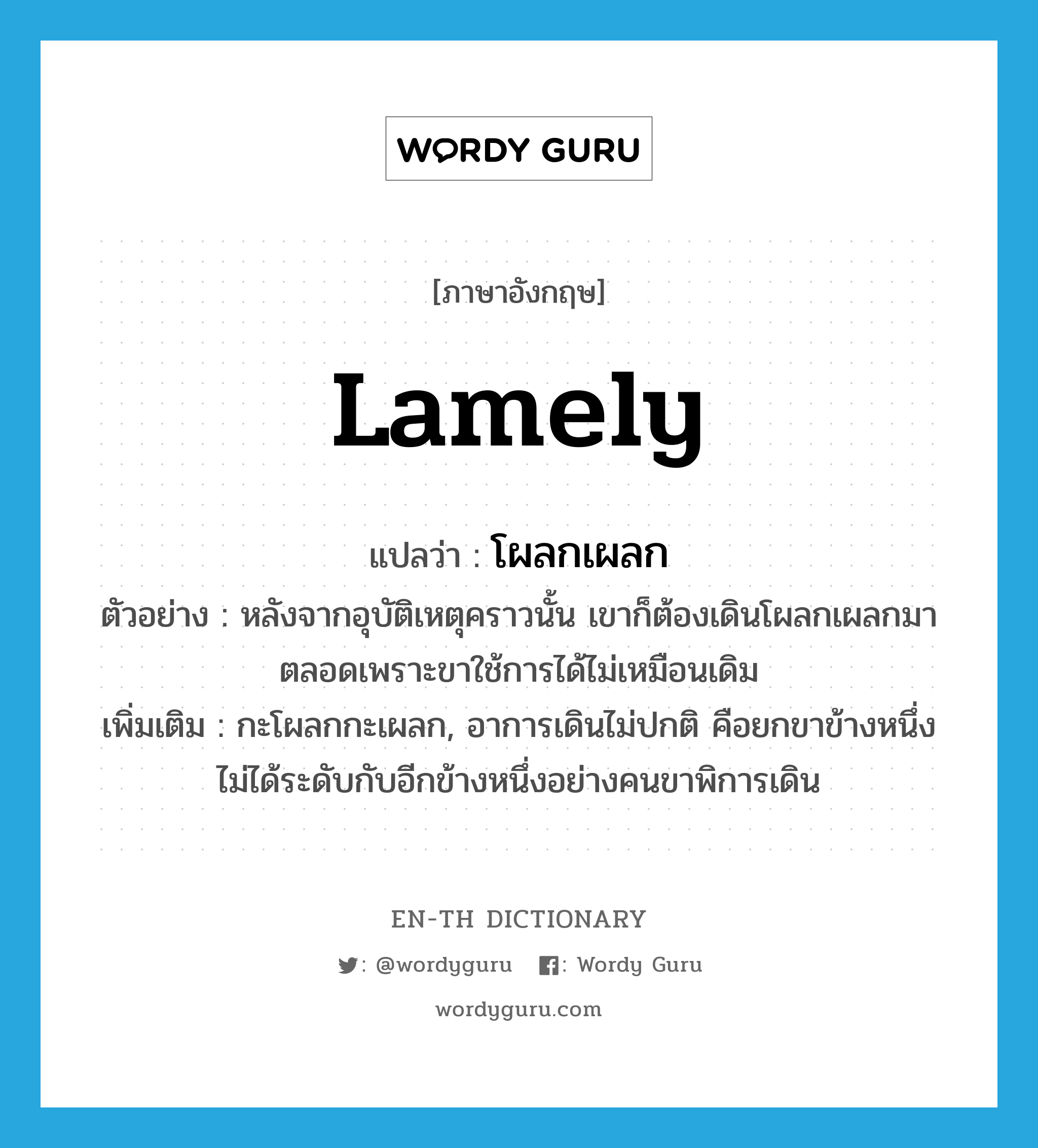 lamely แปลว่า?, คำศัพท์ภาษาอังกฤษ lamely แปลว่า โผลกเผลก ประเภท ADV ตัวอย่าง หลังจากอุบัติเหตุคราวนั้น เขาก็ต้องเดินโผลกเผลกมาตลอดเพราะขาใช้การได้ไม่เหมือนเดิม เพิ่มเติม กะโผลกกะเผลก, อาการเดินไม่ปกติ คือยกขาข้างหนึ่งไม่ได้ระดับกับอีกข้างหนึ่งอย่างคนขาพิการเดิน หมวด ADV