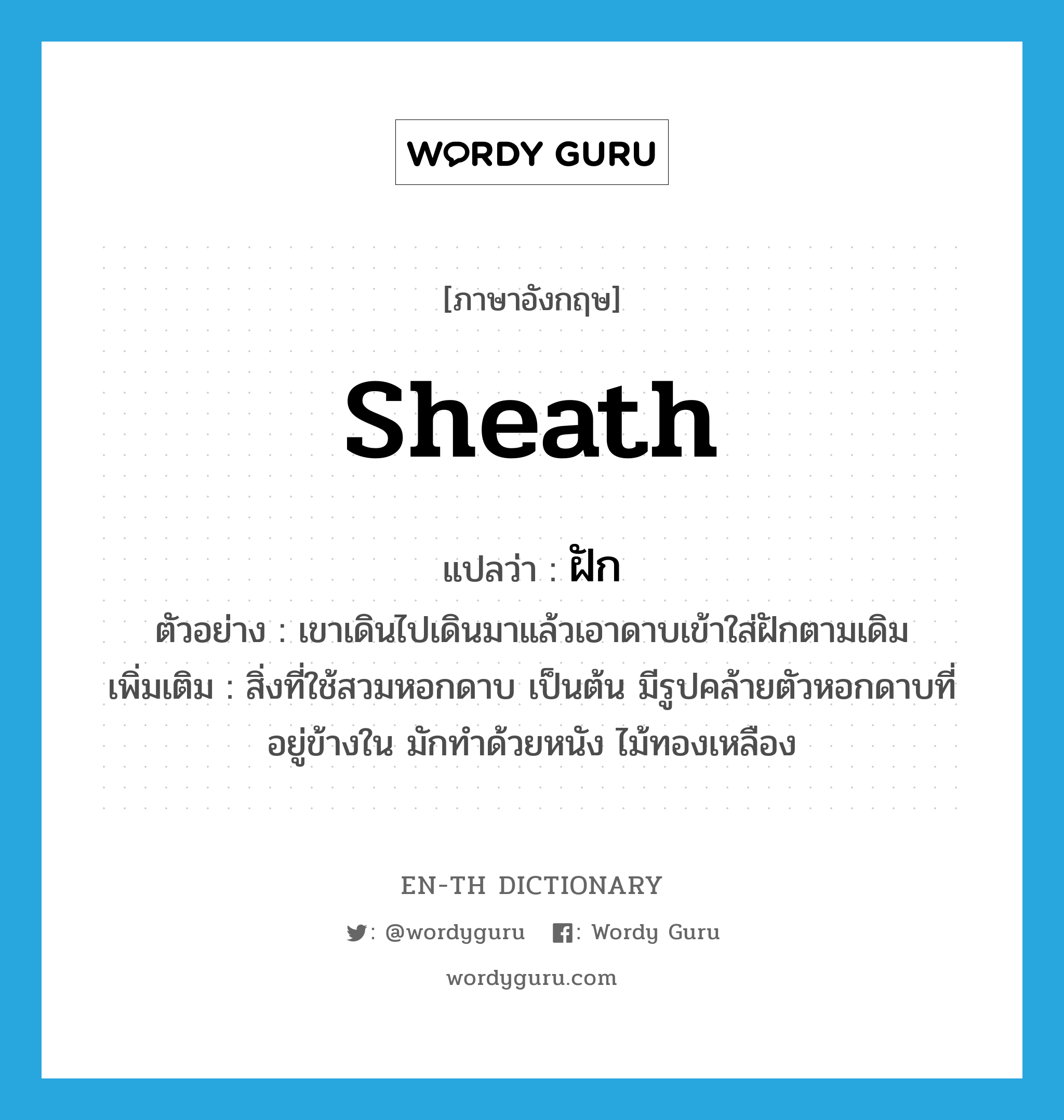 sheath แปลว่า?, คำศัพท์ภาษาอังกฤษ sheath แปลว่า ฝัก ประเภท N ตัวอย่าง เขาเดินไปเดินมาแล้วเอาดาบเข้าใส่ฝักตามเดิม เพิ่มเติม สิ่งที่ใช้สวมหอกดาบ เป็นต้น มีรูปคล้ายตัวหอกดาบที่อยู่ข้างใน มักทำด้วยหนัง ไม้ทองเหลือง หมวด N