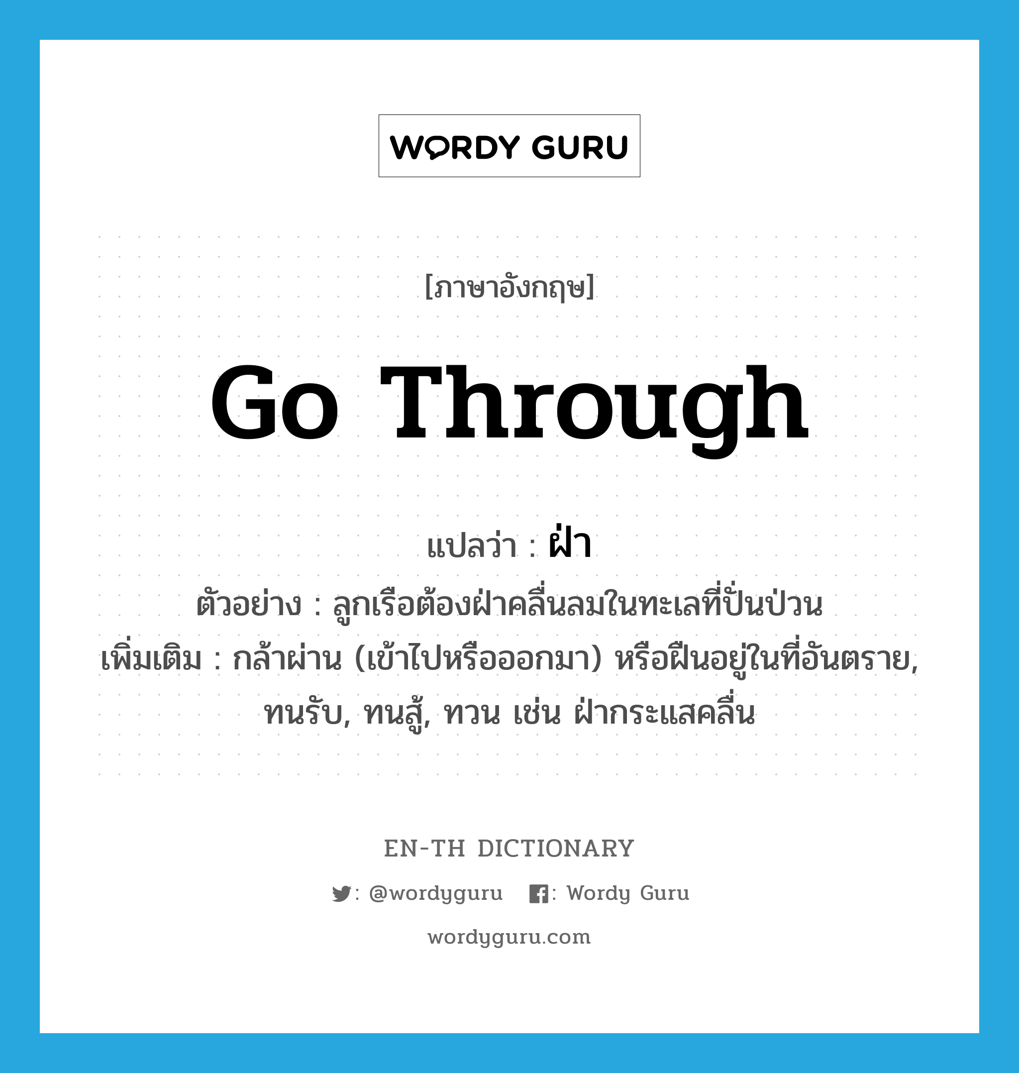 go through แปลว่า?, คำศัพท์ภาษาอังกฤษ go through แปลว่า ฝ่า ประเภท V ตัวอย่าง ลูกเรือต้องฝ่าคลื่นลมในทะเลที่ปั่นป่วน เพิ่มเติม กล้าผ่าน (เข้าไปหรือออกมา) หรือฝืนอยู่ในที่อันตราย, ทนรับ, ทนสู้, ทวน เช่น ฝ่ากระแสคลื่น หมวด V