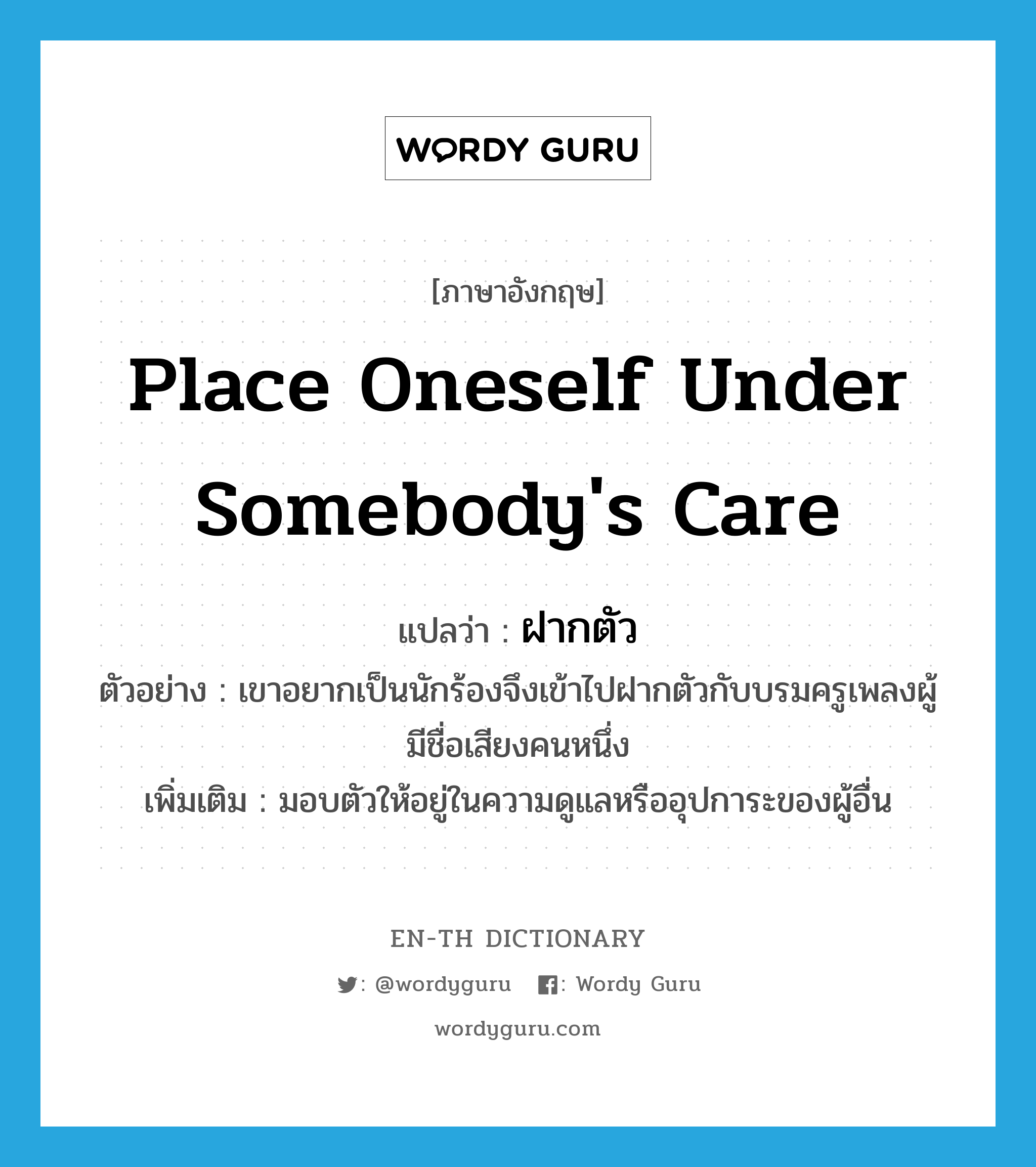 place oneself under somebody&#39;s care แปลว่า?, คำศัพท์ภาษาอังกฤษ place oneself under somebody&#39;s care แปลว่า ฝากตัว ประเภท V ตัวอย่าง เขาอยากเป็นนักร้องจึงเข้าไปฝากตัวกับบรมครูเพลงผู้มีชื่อเสียงคนหนึ่ง เพิ่มเติม มอบตัวให้อยู่ในความดูแลหรืออุปการะของผู้อื่น หมวด V