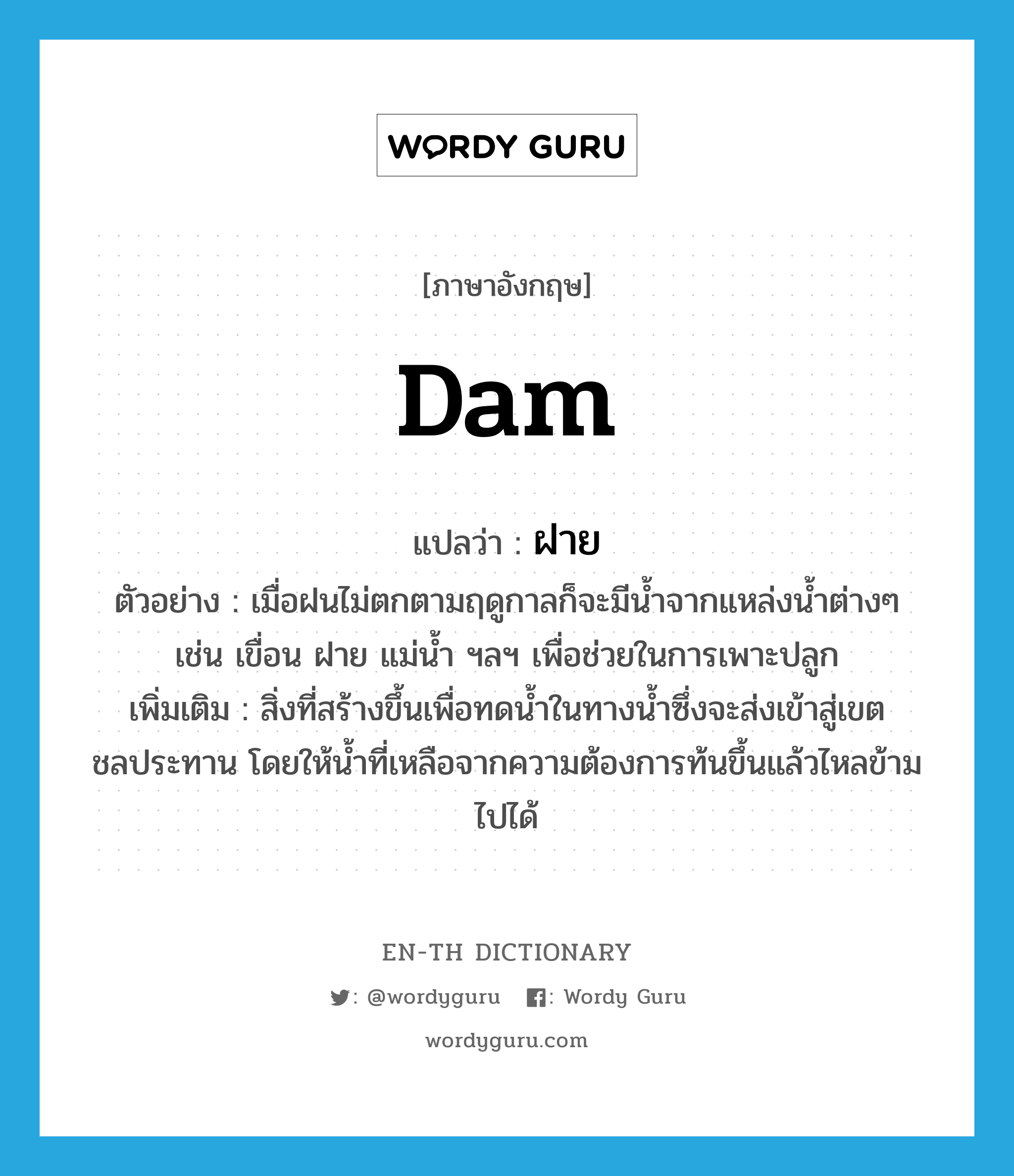 dam แปลว่า?, คำศัพท์ภาษาอังกฤษ dam แปลว่า ฝาย ประเภท N ตัวอย่าง เมื่อฝนไม่ตกตามฤดูกาลก็จะมีน้ำจากแหล่งน้ำต่างๆ เช่น เขื่อน ฝาย แม่น้ำ ฯลฯ เพื่อช่วยในการเพาะปลูก เพิ่มเติม สิ่งที่สร้างขึ้นเพื่อทดน้ำในทางน้ำซึ่งจะส่งเข้าสู่เขตชลประทาน โดยให้น้ำที่เหลือจากความต้องการท้นขึ้นแล้วไหลข้ามไปได้ หมวด N