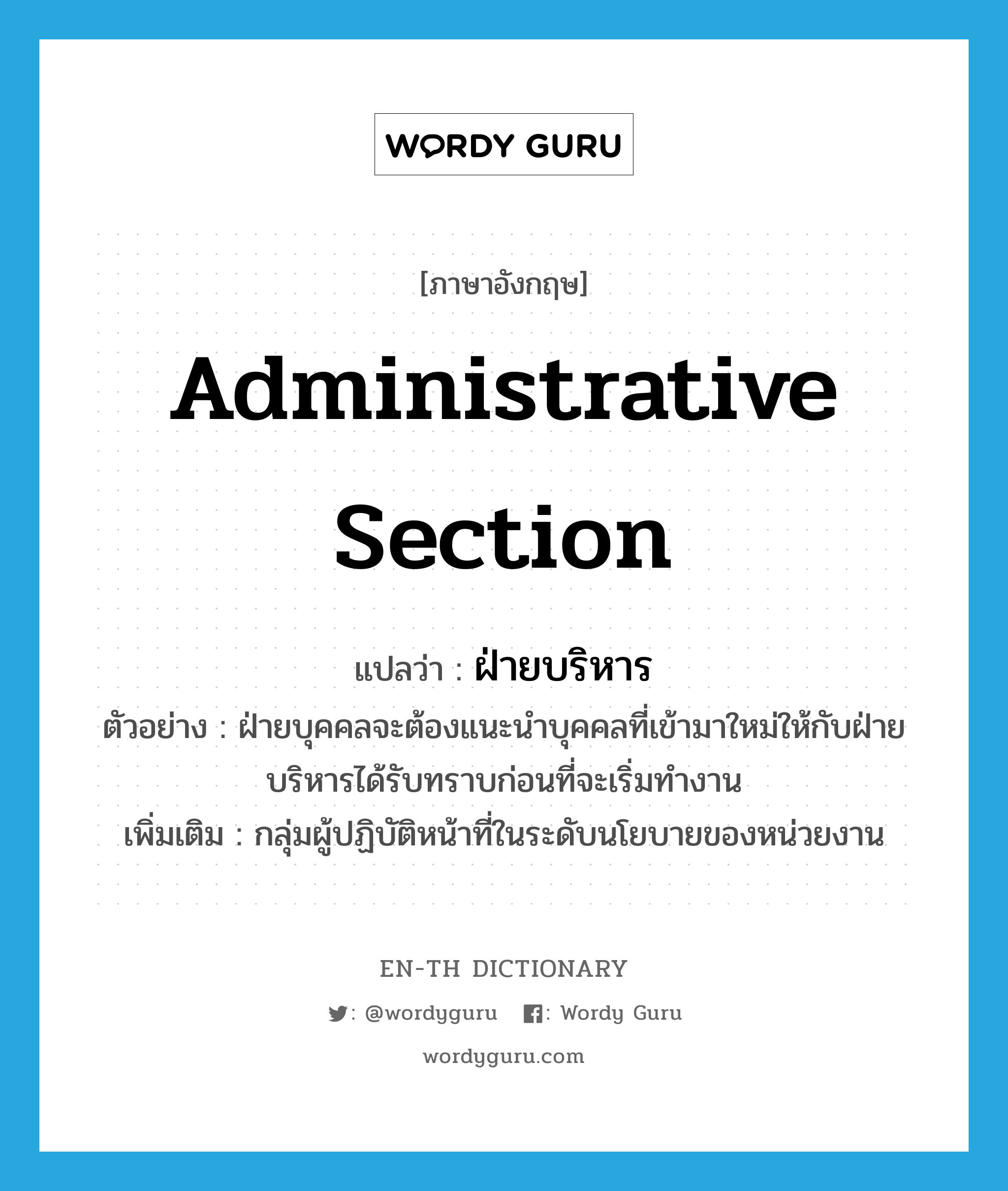 administrative section แปลว่า?, คำศัพท์ภาษาอังกฤษ administrative section แปลว่า ฝ่ายบริหาร ประเภท N ตัวอย่าง ฝ่ายบุคคลจะต้องแนะนำบุคคลที่เข้ามาใหม่ให้กับฝ่ายบริหารได้รับทราบก่อนที่จะเริ่มทำงาน เพิ่มเติม กลุ่มผู้ปฏิบัติหน้าที่ในระดับนโยบายของหน่วยงาน หมวด N