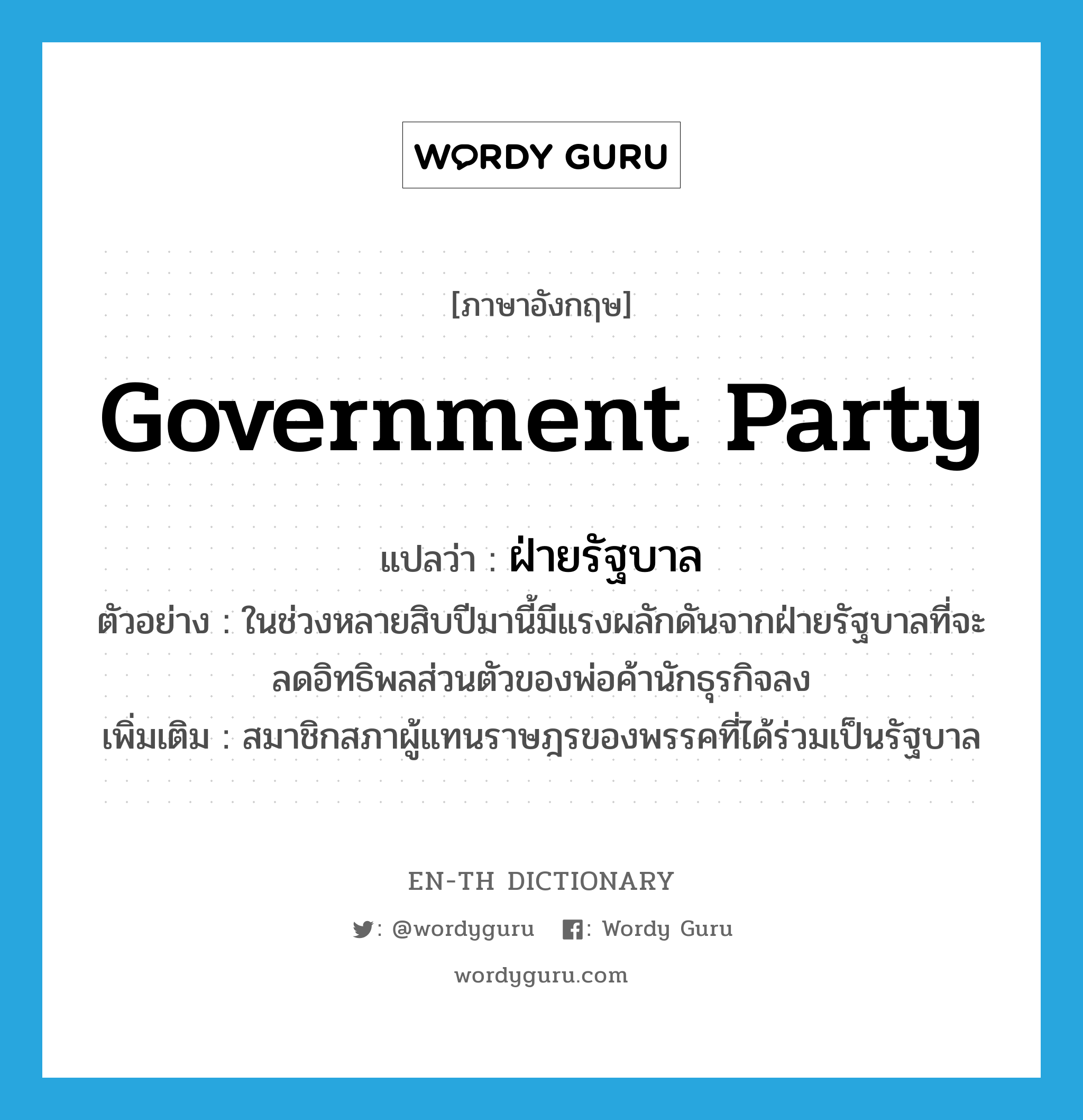 government party แปลว่า?, คำศัพท์ภาษาอังกฤษ government party แปลว่า ฝ่ายรัฐบาล ประเภท N ตัวอย่าง ในช่วงหลายสิบปีมานี้มีแรงผลักดันจากฝ่ายรัฐบาลที่จะลดอิทธิพลส่วนตัวของพ่อค้านักธุรกิจลง เพิ่มเติม สมาชิกสภาผู้แทนราษฎรของพรรคที่ได้ร่วมเป็นรัฐบาล หมวด N