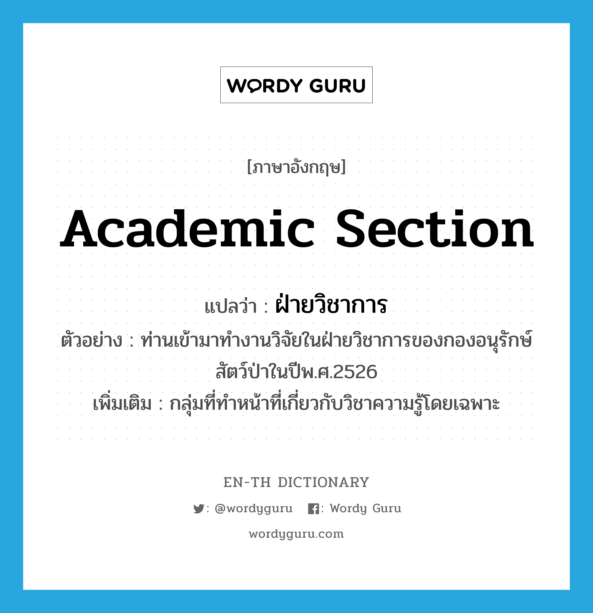 academic section แปลว่า?, คำศัพท์ภาษาอังกฤษ academic section แปลว่า ฝ่ายวิชาการ ประเภท N ตัวอย่าง ท่านเข้ามาทำงานวิจัยในฝ่ายวิชาการของกองอนุรักษ์สัตว์ป่าในปีพ.ศ.2526 เพิ่มเติม กลุ่มที่ทำหน้าที่เกี่ยวกับวิชาความรู้โดยเฉพาะ หมวด N