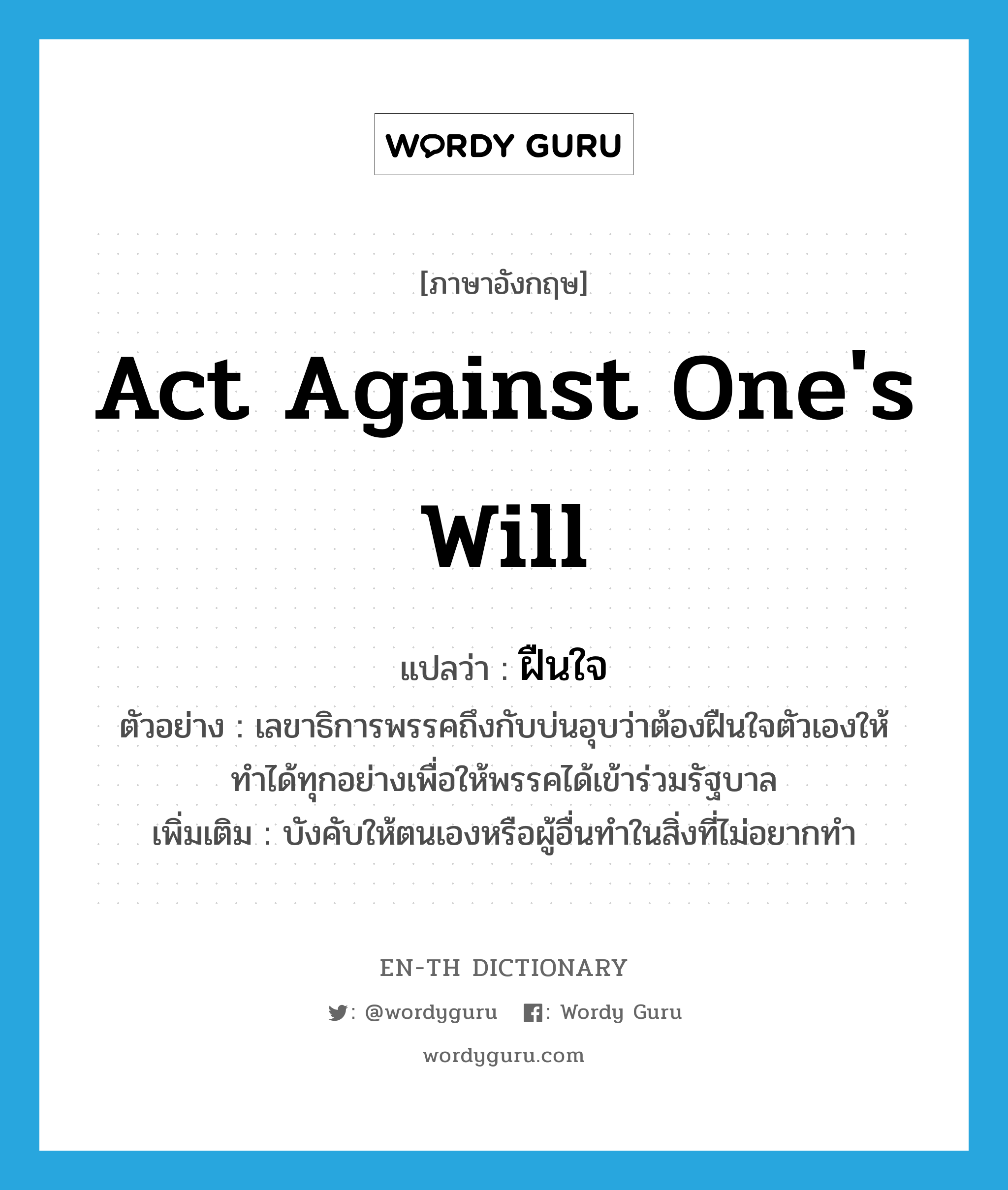 act against one&#39;s will แปลว่า?, คำศัพท์ภาษาอังกฤษ act against one&#39;s will แปลว่า ฝืนใจ ประเภท V ตัวอย่าง เลขาธิการพรรคถึงกับบ่นอุบว่าต้องฝืนใจตัวเองให้ทำได้ทุกอย่างเพื่อให้พรรคได้เข้าร่วมรัฐบาล เพิ่มเติม บังคับให้ตนเองหรือผู้อื่นทำในสิ่งที่ไม่อยากทำ หมวด V