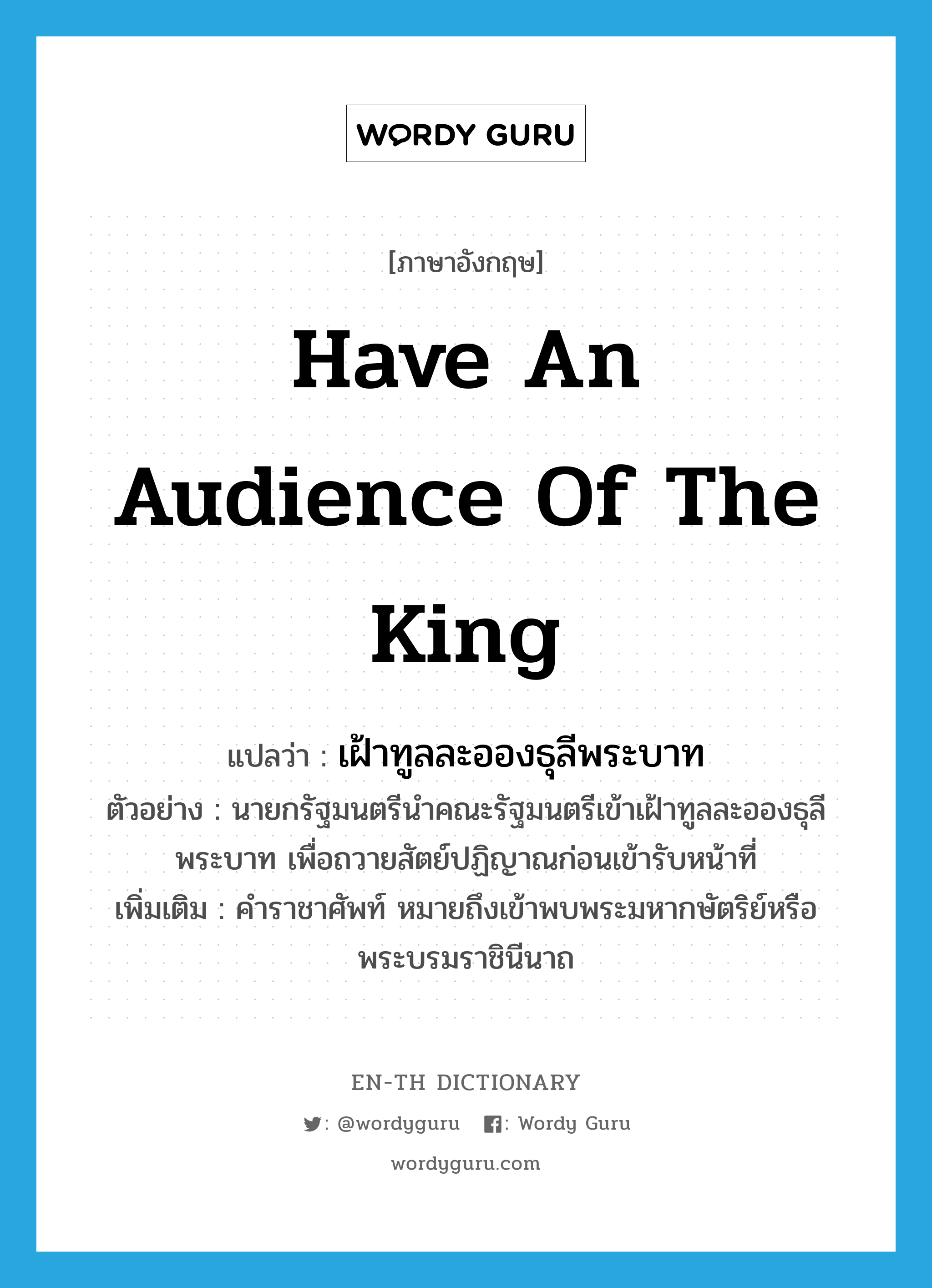 have an audience of the king แปลว่า?, คำศัพท์ภาษาอังกฤษ have an audience of the king แปลว่า เฝ้าทูลละอองธุลีพระบาท ประเภท V ตัวอย่าง นายกรัฐมนตรีนำคณะรัฐมนตรีเข้าเฝ้าทูลละอองธุลีพระบาท เพื่อถวายสัตย์ปฏิญาณก่อนเข้ารับหน้าที่ เพิ่มเติม คำราชาศัพท์ หมายถึงเข้าพบพระมหากษัตริย์หรือพระบรมราชินีนาถ หมวด V