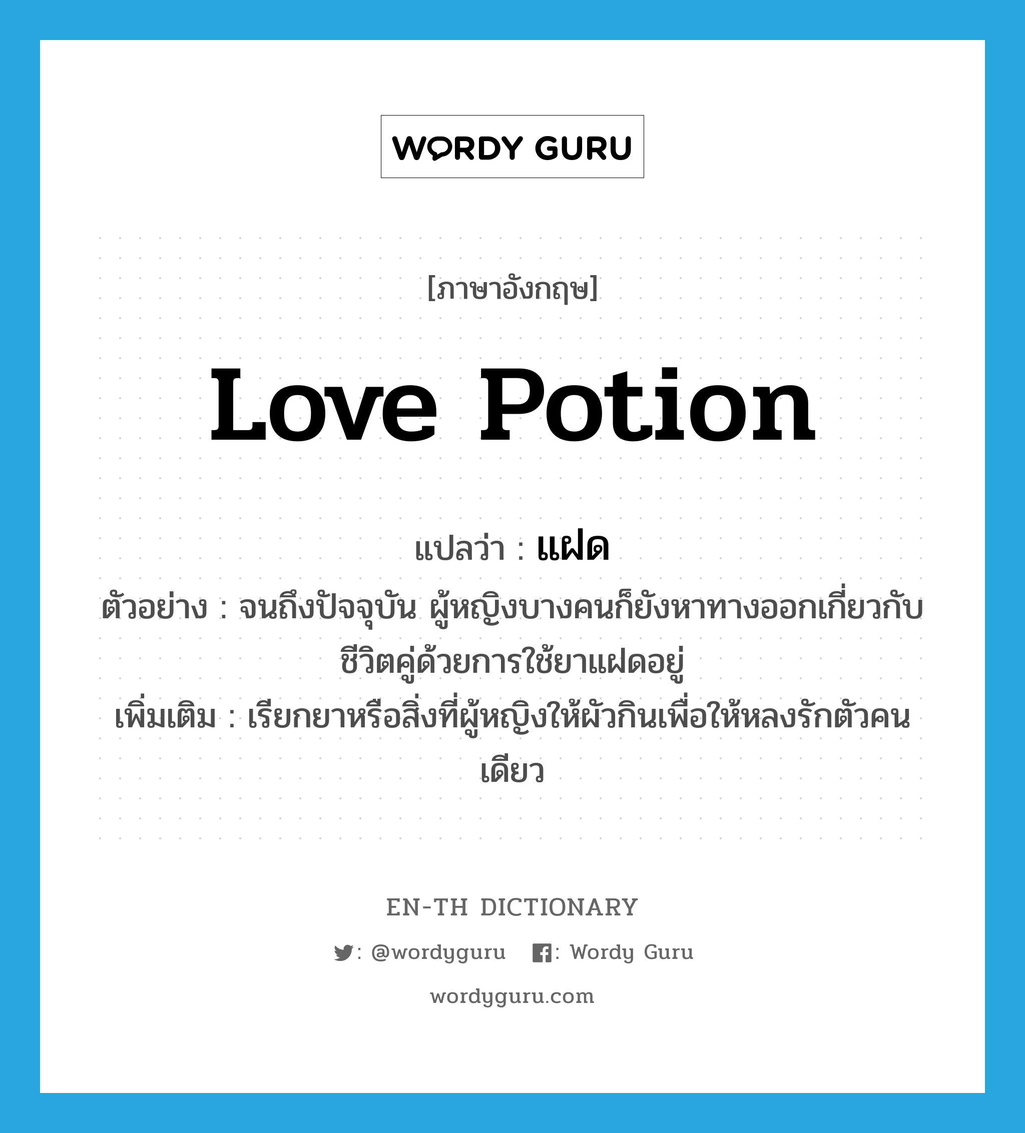 love potion แปลว่า?, คำศัพท์ภาษาอังกฤษ love potion แปลว่า แฝด ประเภท N ตัวอย่าง จนถึงปัจจุบัน ผู้หญิงบางคนก็ยังหาทางออกเกี่ยวกับชีวิตคู่ด้วยการใช้ยาแฝดอยู่ เพิ่มเติม เรียกยาหรือสิ่งที่ผู้หญิงให้ผัวกินเพื่อให้หลงรักตัวคนเดียว หมวด N