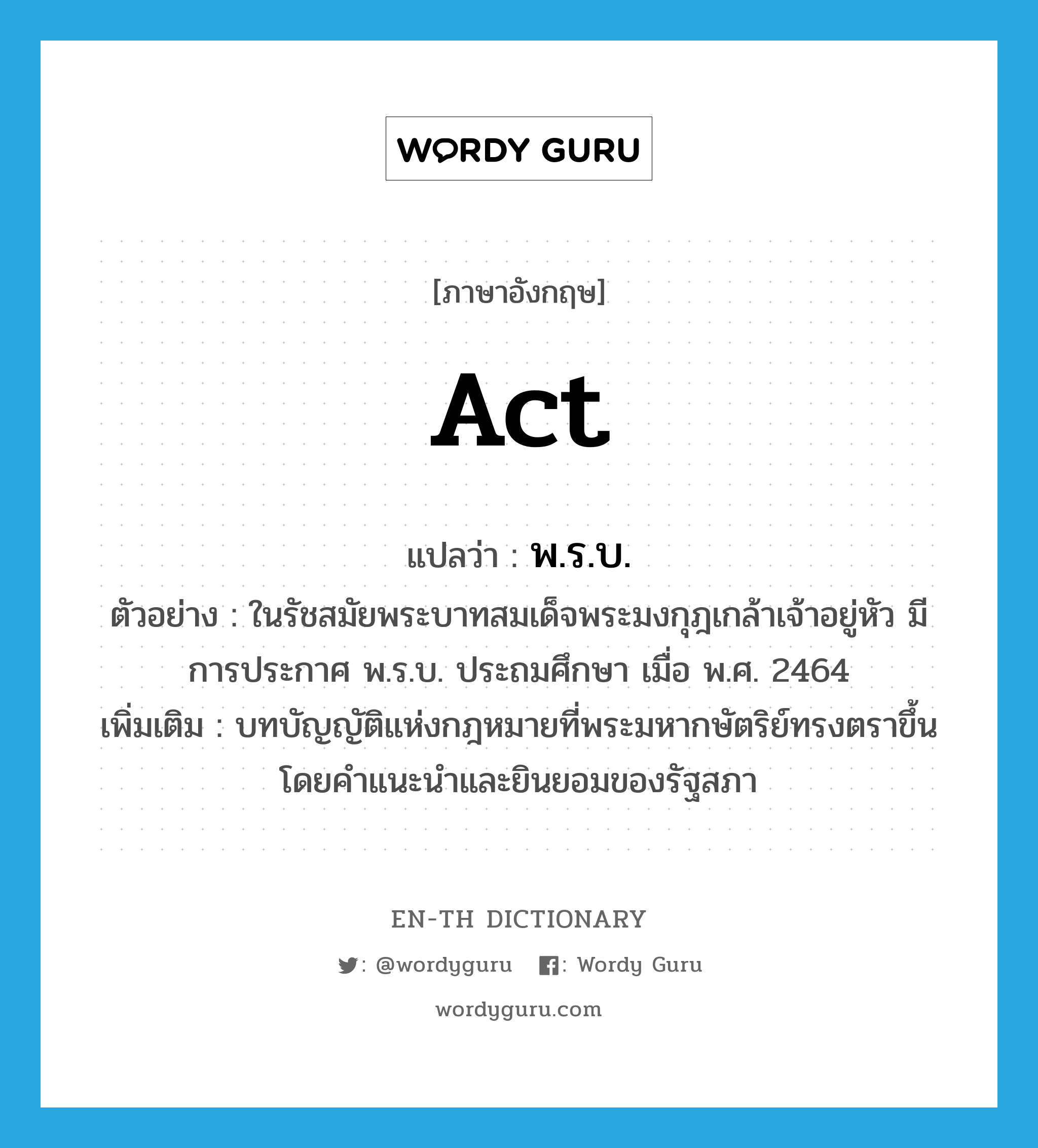 act แปลว่า?, คำศัพท์ภาษาอังกฤษ act แปลว่า พ.ร.บ. ประเภท N ตัวอย่าง ในรัชสมัยพระบาทสมเด็จพระมงกุฎเกล้าเจ้าอยู่หัว มีการประกาศ พ.ร.บ. ประถมศึกษา เมื่อ พ.ศ. 2464 เพิ่มเติม บทบัญญัติแห่งกฎหมายที่พระมหากษัตริย์ทรงตราขึ้นโดยคำแนะนำและยินยอมของรัฐสภา หมวด N