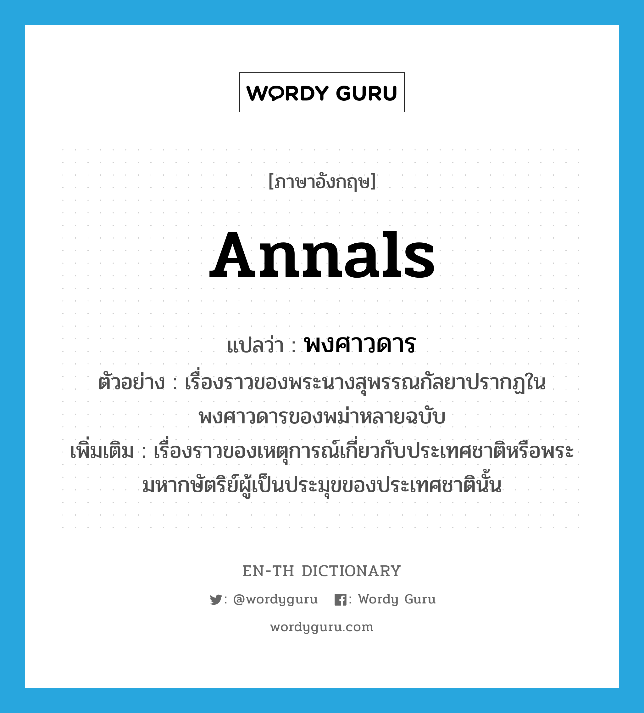 annals แปลว่า?, คำศัพท์ภาษาอังกฤษ annals แปลว่า พงศาวดาร ประเภท N ตัวอย่าง เรื่องราวของพระนางสุพรรณกัลยาปรากฏในพงศาวดารของพม่าหลายฉบับ เพิ่มเติม เรื่องราวของเหตุการณ์เกี่ยวกับประเทศชาติหรือพระมหากษัตริย์ผู้เป็นประมุขของประเทศชาตินั้น หมวด N