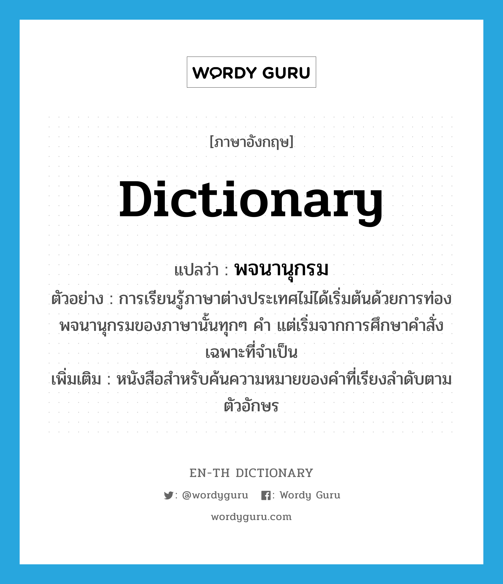 dictionary แปลว่า?, คำศัพท์ภาษาอังกฤษ dictionary แปลว่า พจนานุกรม ประเภท N ตัวอย่าง การเรียนรู้ภาษาต่างประเทศไม่ได้เริ่มต้นด้วยการท่องพจนานุกรมของภาษานั้นทุกๆ คำ แต่เริ่มจากการศึกษาคำสั่งเฉพาะที่จำเป็น เพิ่มเติม หนังสือสำหรับค้นความหมายของคำที่เรียงลำดับตามตัวอักษร หมวด N