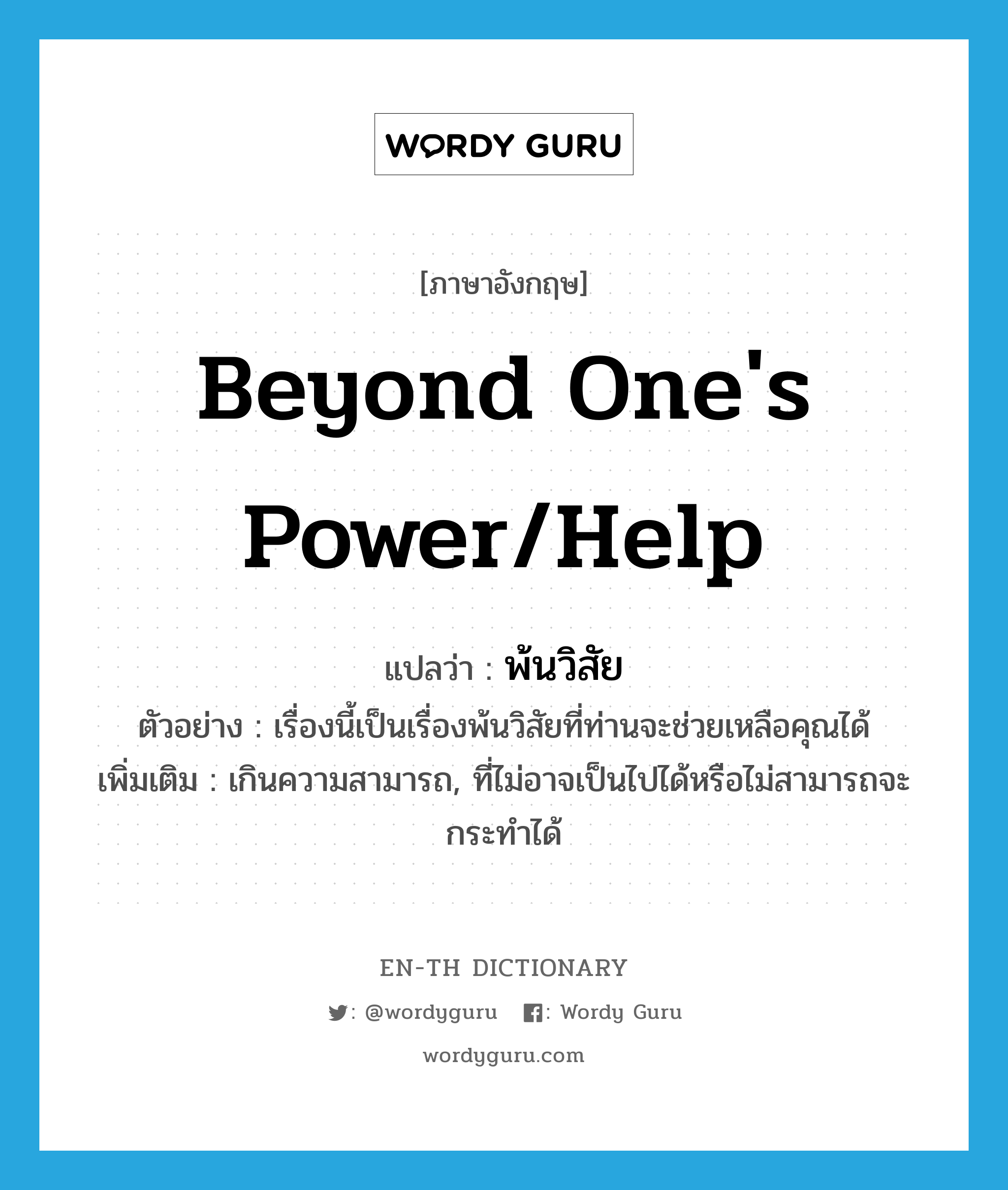 beyond one&#39;s power/help แปลว่า?, คำศัพท์ภาษาอังกฤษ beyond one&#39;s power/help แปลว่า พ้นวิสัย ประเภท ADJ ตัวอย่าง เรื่องนี้เป็นเรื่องพ้นวิสัยที่ท่านจะช่วยเหลือคุณได้ เพิ่มเติม เกินความสามารถ, ที่ไม่อาจเป็นไปได้หรือไม่สามารถจะกระทำได้ หมวด ADJ